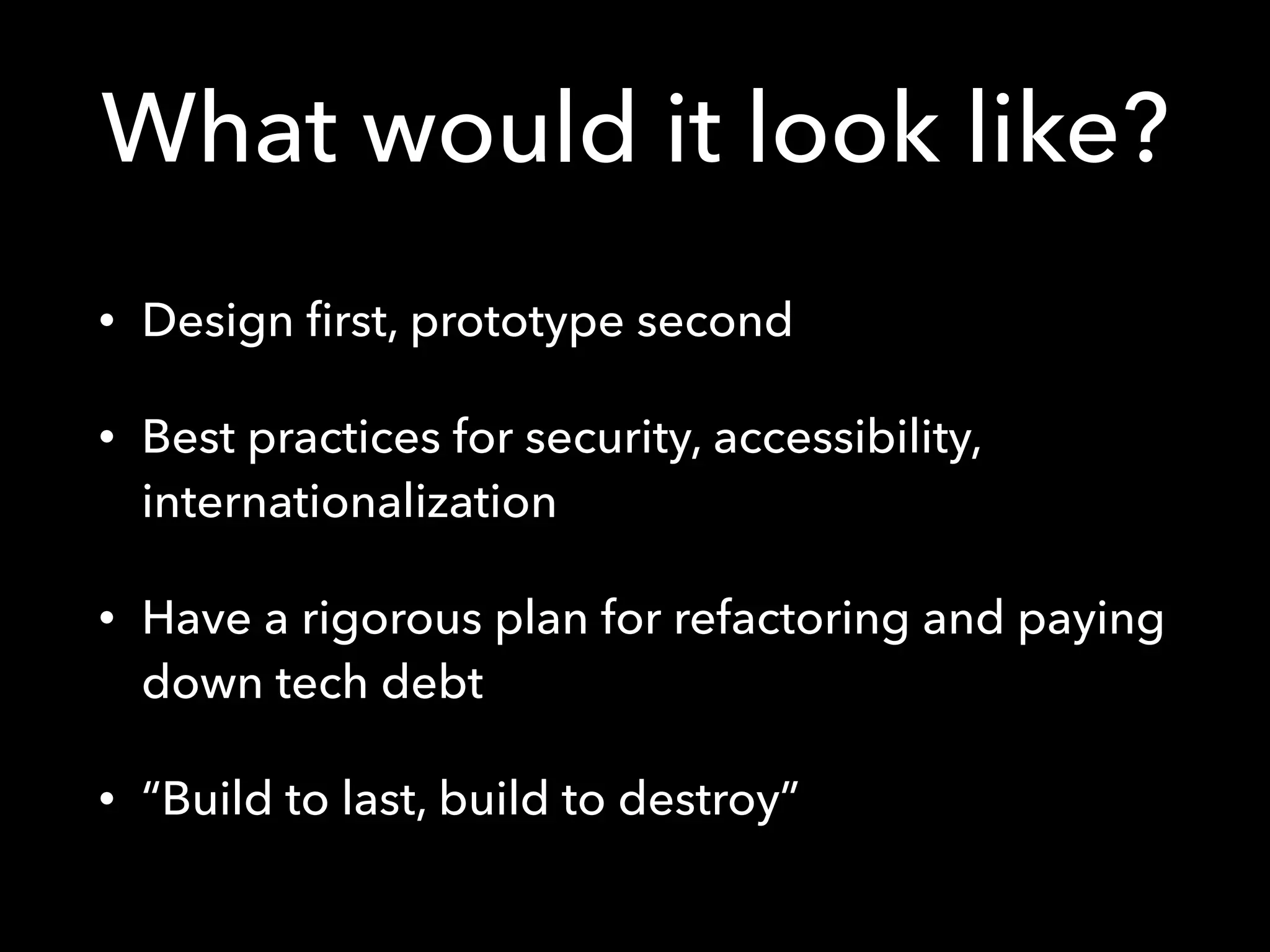 What would it look like?
• Design ﬁrst, prototype second
• Best practices for security, accessibility,
internationalization
• Have a rigorous plan for refactoring and paying
down tech debt
• “Build to last, build to destroy”
 