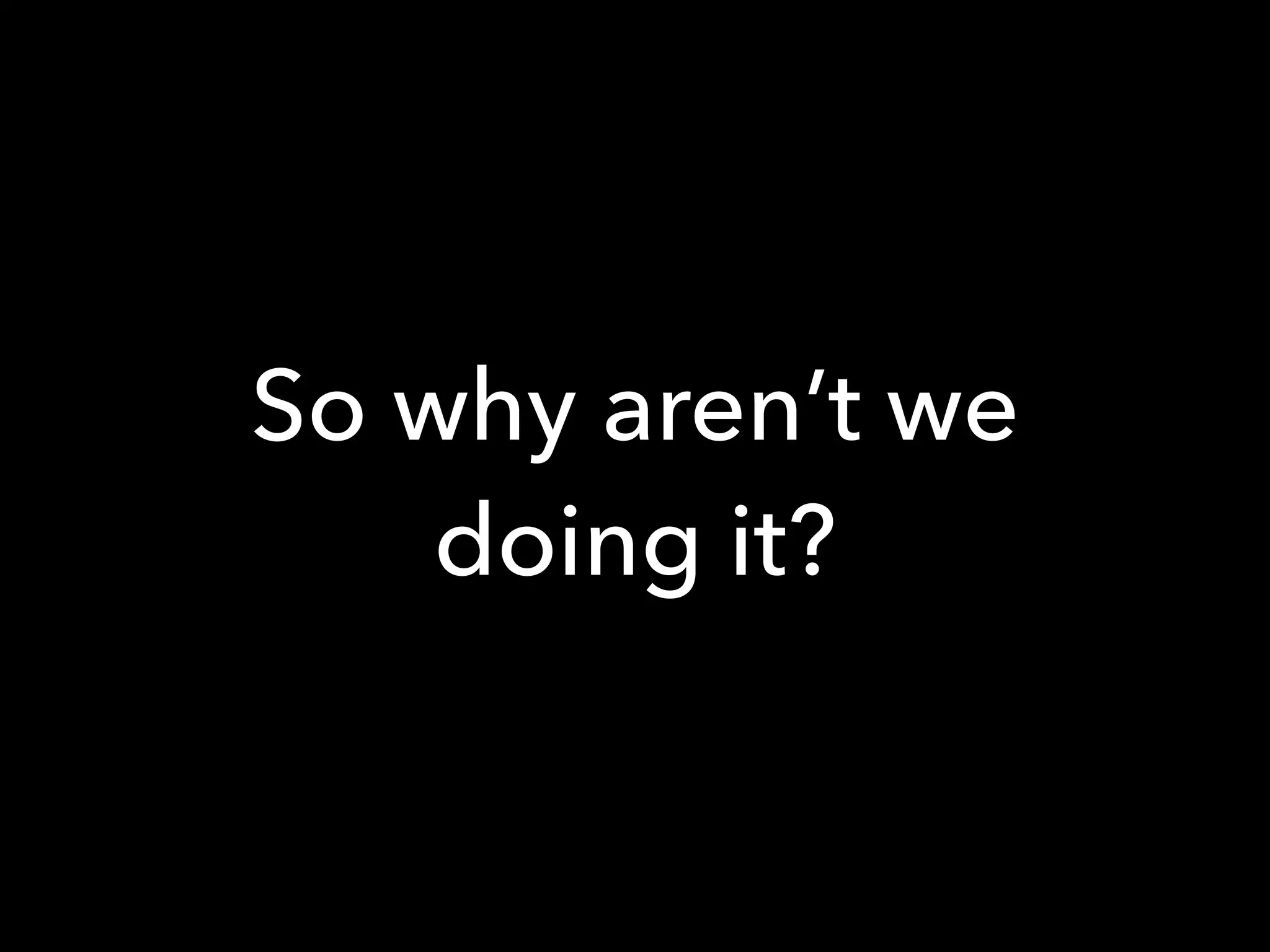 So why aren’t we
doing it?
 