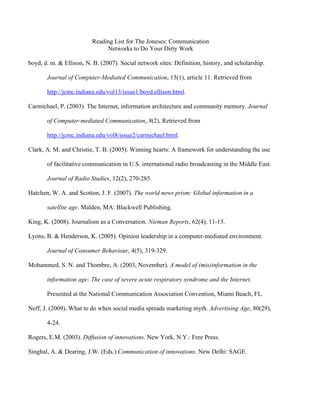 Reading List for The Joneses: Communication
                              Networks to Do Your Dirty Work

boyd, d. m. & Ellison, N. B. (2007). Social network sites: Definition, history, and scholarship.

       Journal of Computer-Mediated Communication, 13(1), article 11. Retrieved from

       http://jcmc.indiana.edu/vol13/issue1/boyd.ellison.html.

Carmichael, P. (2003). The Internet, information architecture and community memory. Journal

       of Computer-mediated Communication, 8(2), Retrieved from

       http://jcmc.indiana.edu/vol8/issue2/carmichael.html.

Clark, A. M. and Christie, T. B. (2005). Winning hearts: A framework for understanding the use

       of facilitative communication in U.S. international radio broadcasting in the Middle East.

       Journal of Radio Studies, 12(2), 270-285.

Hatchen, W. A. and Scotton, J. F. (2007). The world news prism: Global information in a

       satellite age. Malden, MA: Blackwell Publishing.

King, K. (2008). Journalism as a Conversation. Nieman Reports, 62(4), 11-13.

Lyons, B. & Henderson, K. (2005). Opinion leadership in a computer-mediated environment.

       Journal of Consumer Behaviour, 4(5), 319-329.

Mohammed, S. N. and Thombre, A. (2003, November). A model of (mis)information in the

       information age: The case of severe acute respiratory syndrome and the Internet.

       Presented at the National Communication Association Convention, Miami Beach, FL.

Neff, J. (2009). What to do when social media spreads marketing myth. Advertising Age, 80(29),

       4-24.

Rogers, E.M. (2003). Diffusion of innovations. New York, N.Y.: Free Press.

Singhal, A. & Dearing, J.W. (Eds.) Communication of innovations. New Delhi: SAGE.
 