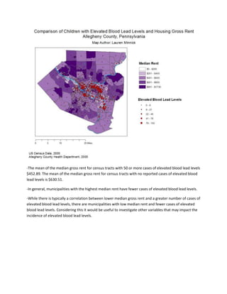 -The mean of the median gross rent for census tracts with 50 or more cases of elevated blood lead levels
$452.89. The mean of the median gross rent for census tracts with no reported cases of elevated blood
lead levels is $630.51.
-In general, municipalities with the highest median rent have fewer cases of elevated blood lead levels.
-While there is typically a correlation between lower median gross rent and a greater number of cases of
elevated blood lead levels, there are municipalities with low median rent and fewer cases of elevated
blood lead levels. Considering this it would be useful to investigate other variables that may impact the
incidence of elevated blood lead levels.
 
