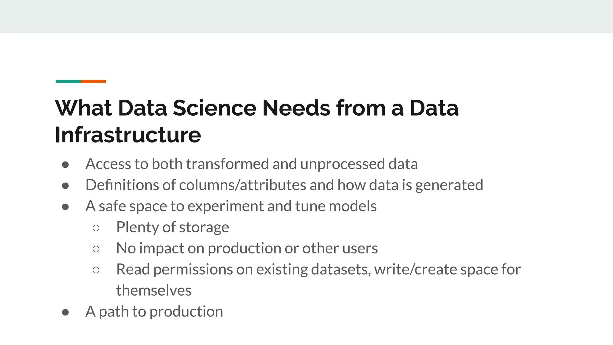 What Data Science Needs from a Data Infrastructure ● Access to both transformed and unprocessed data ● Deﬁnitions of columns/attributes and how data is generated ● A safe space to experiment and tune models ○ Plenty of storage ○ No impact on production or other users ○ Read permissions on existing datasets, write/create space for themselves ● A path to production 