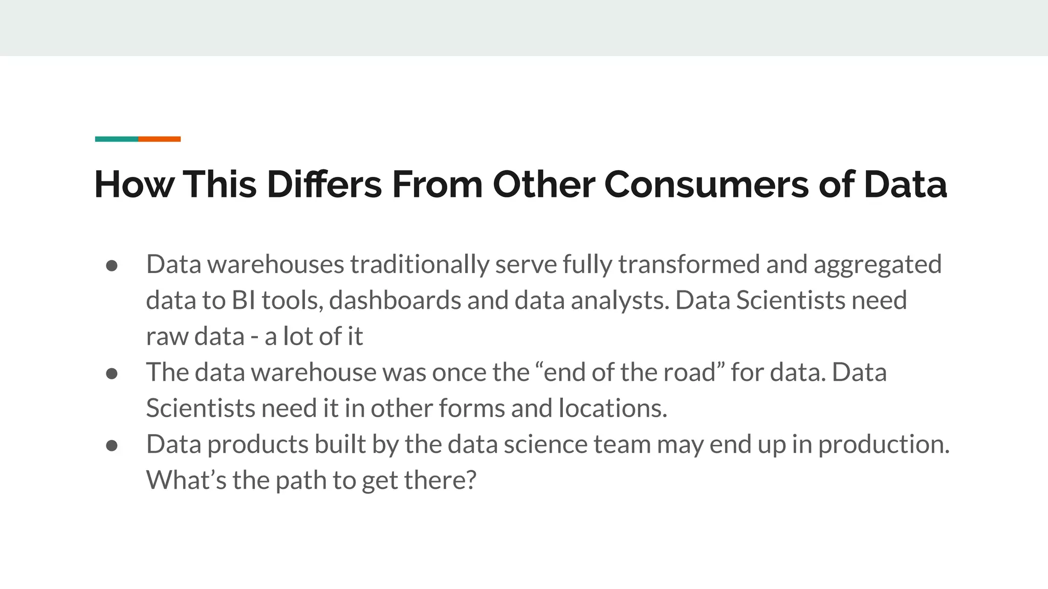 How This Diﬀers From Other Consumers of Data ● Data warehouses traditionally serve fully transformed and aggregated data to BI tools, dashboards and data analysts. Data Scientists need raw data - a lot of it ● The data warehouse was once the “end of the road” for data. Data Scientists need it in other forms and locations. ● Data products built by the data science team may end up in production. What’s the path to get there? 