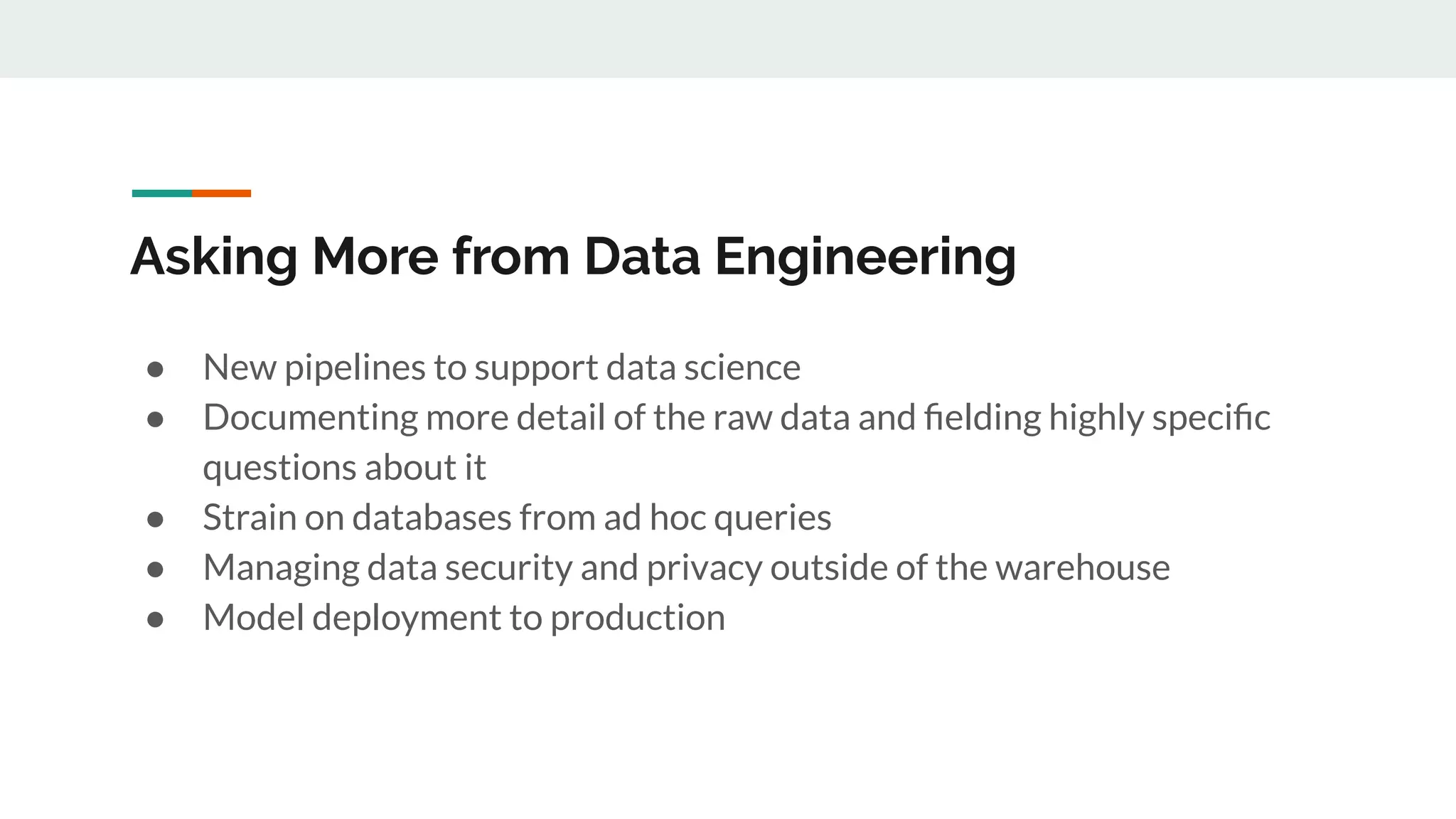 Asking More from Data Engineering ● New pipelines to support data science ● Documenting more detail of the raw data and ﬁelding highly speciﬁc questions about it ● Strain on databases from ad hoc queries ● Managing data security and privacy outside of the warehouse ● Model deployment to production 