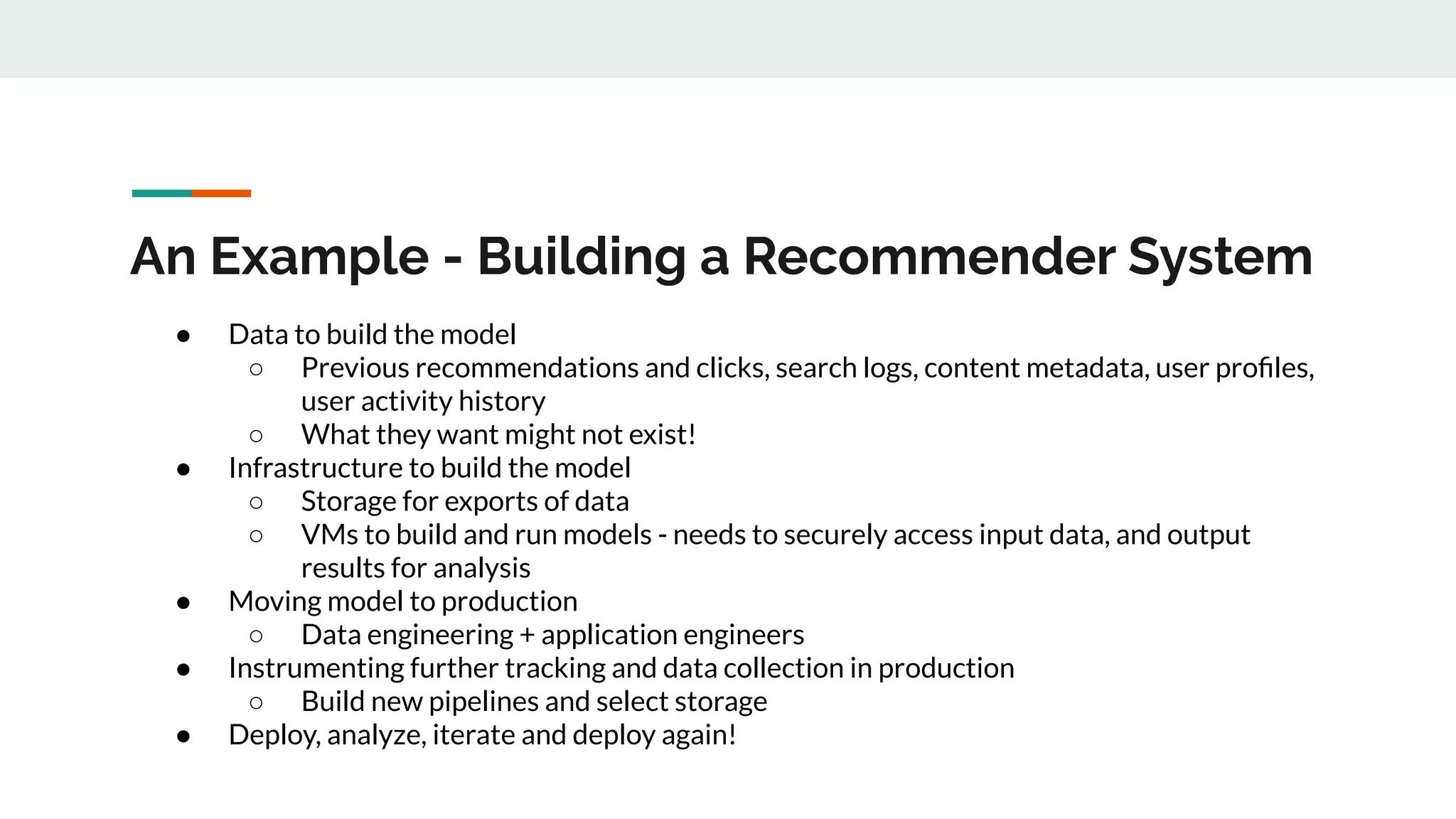 An Example - Building a Recommender System ● Data to build the model ○ Previous recommendations and clicks, search logs, content metadata, user proﬁles, user activity history ○ What they want might not exist! ● Infrastructure to build the model ○ Storage for exports of data ○ VMs to build and run models - needs to securely access input data, and output results for analysis ● Moving model to production ○ Data engineering + application engineers ● Instrumenting further tracking and data collection in production ○ Build new pipelines and select storage ● Deploy, analyze, iterate and deploy again! 