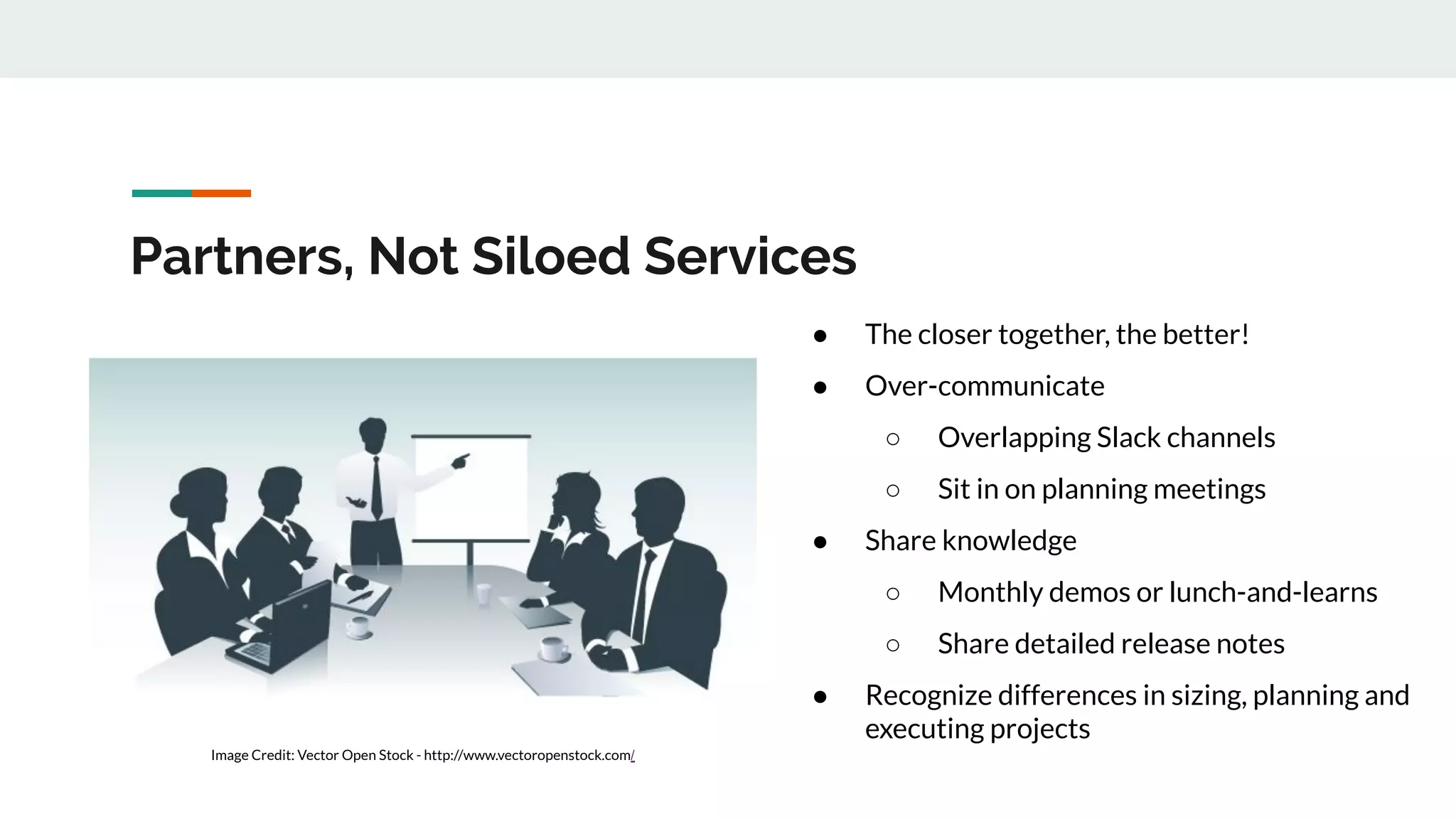 Partners, Not Siloed Services ● The closer together, the better! ● Over-communicate ○ Overlapping Slack channels ○ Sit in on planning meetings ● Share knowledge ○ Monthly demos or lunch-and-learns ○ Share detailed release notes ● Recognize differences in sizing, planning and executing projects Image Credit: Vector Open Stock - http://www.vectoropenstock.com/ 