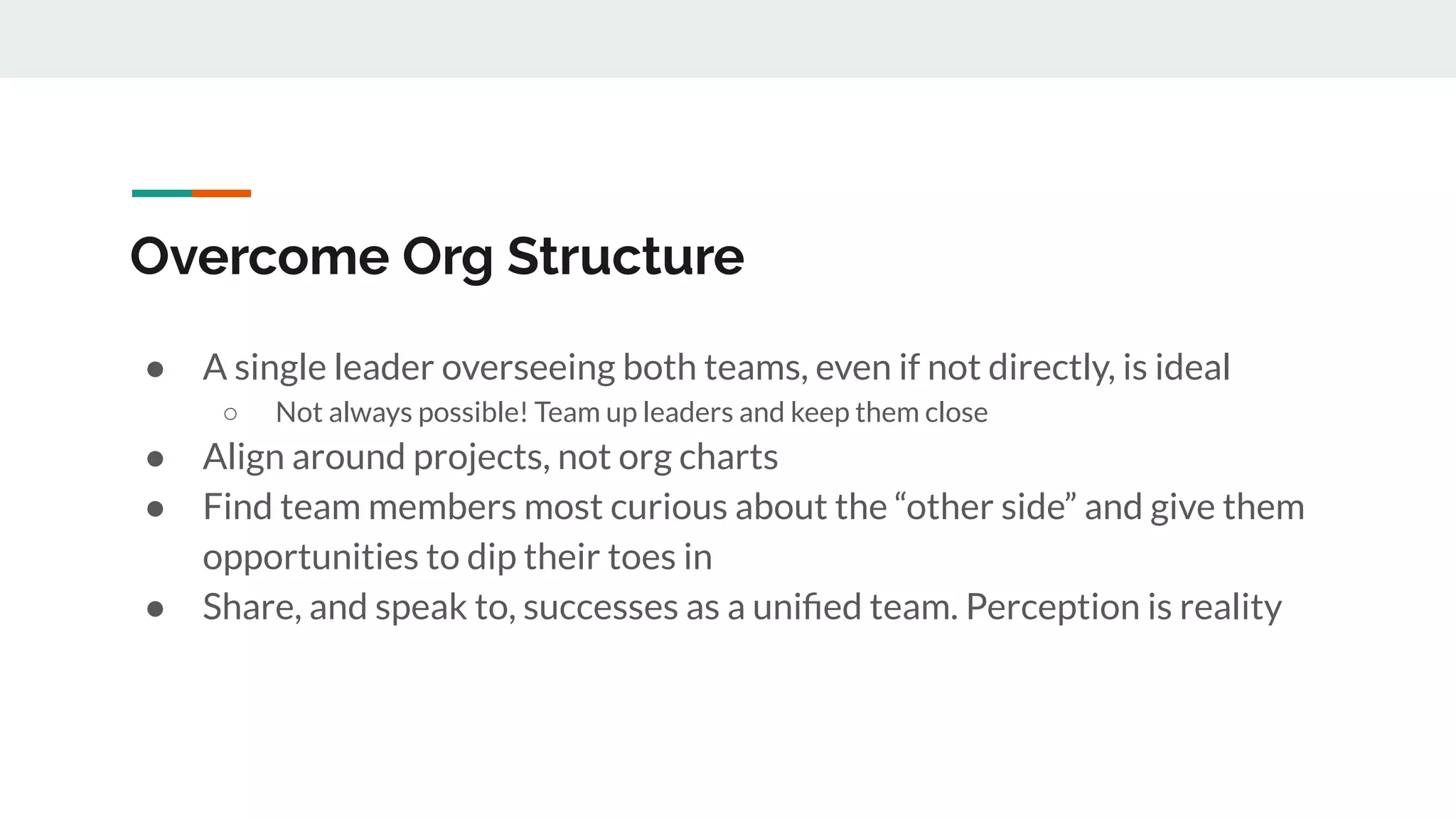 Overcome Org Structure ● A single leader overseeing both teams, even if not directly, is ideal ○ Not always possible! Team up leaders and keep them close ● Align around projects, not org charts ● Find team members most curious about the “other side” and give them opportunities to dip their toes in ● Share, and speak to, successes as a uniﬁed team. Perception is reality 