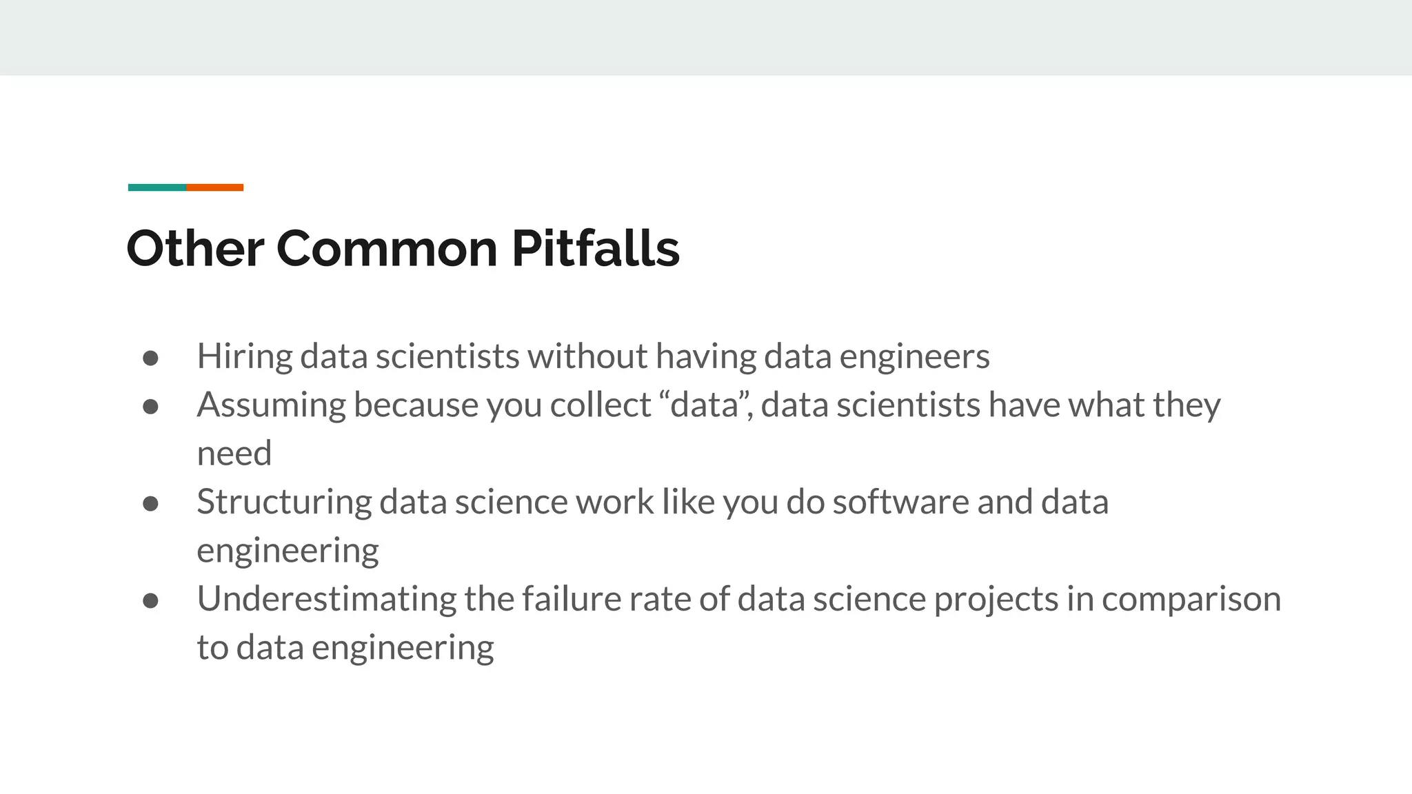 Other Common Pitfalls ● Hiring data scientists without having data engineers ● Assuming because you collect “data”, data scientists have what they need ● Structuring data science work like you do software and data engineering ● Underestimating the failure rate of data science projects in comparison to data engineering 