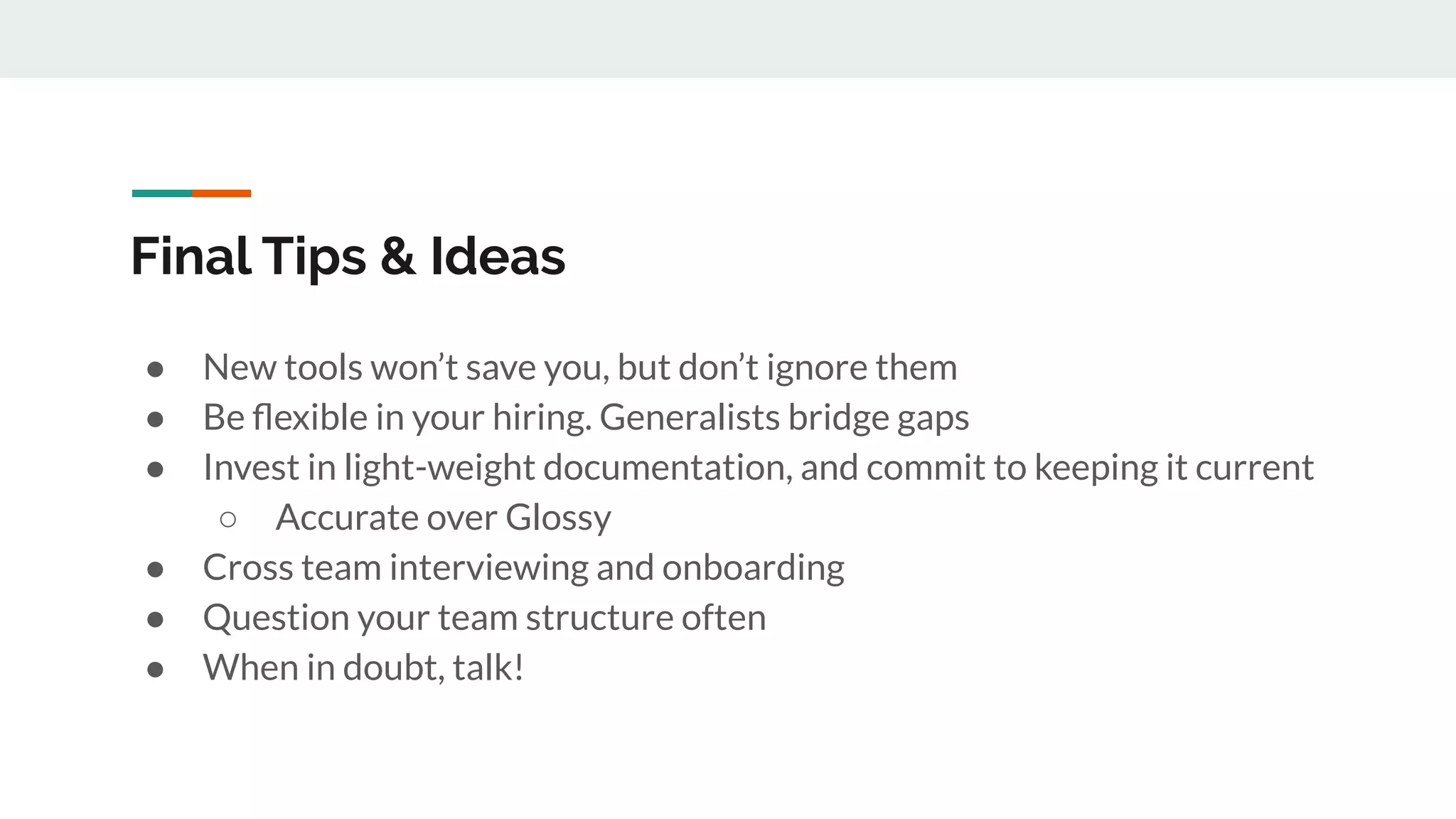 Final Tips & Ideas ● New tools won’t save you, but don’t ignore them ● Be ﬂexible in your hiring. Generalists bridge gaps ● Invest in light-weight documentation, and commit to keeping it current ○ Accurate over Glossy ● Cross team interviewing and onboarding ● Question your team structure often ● When in doubt, talk! 