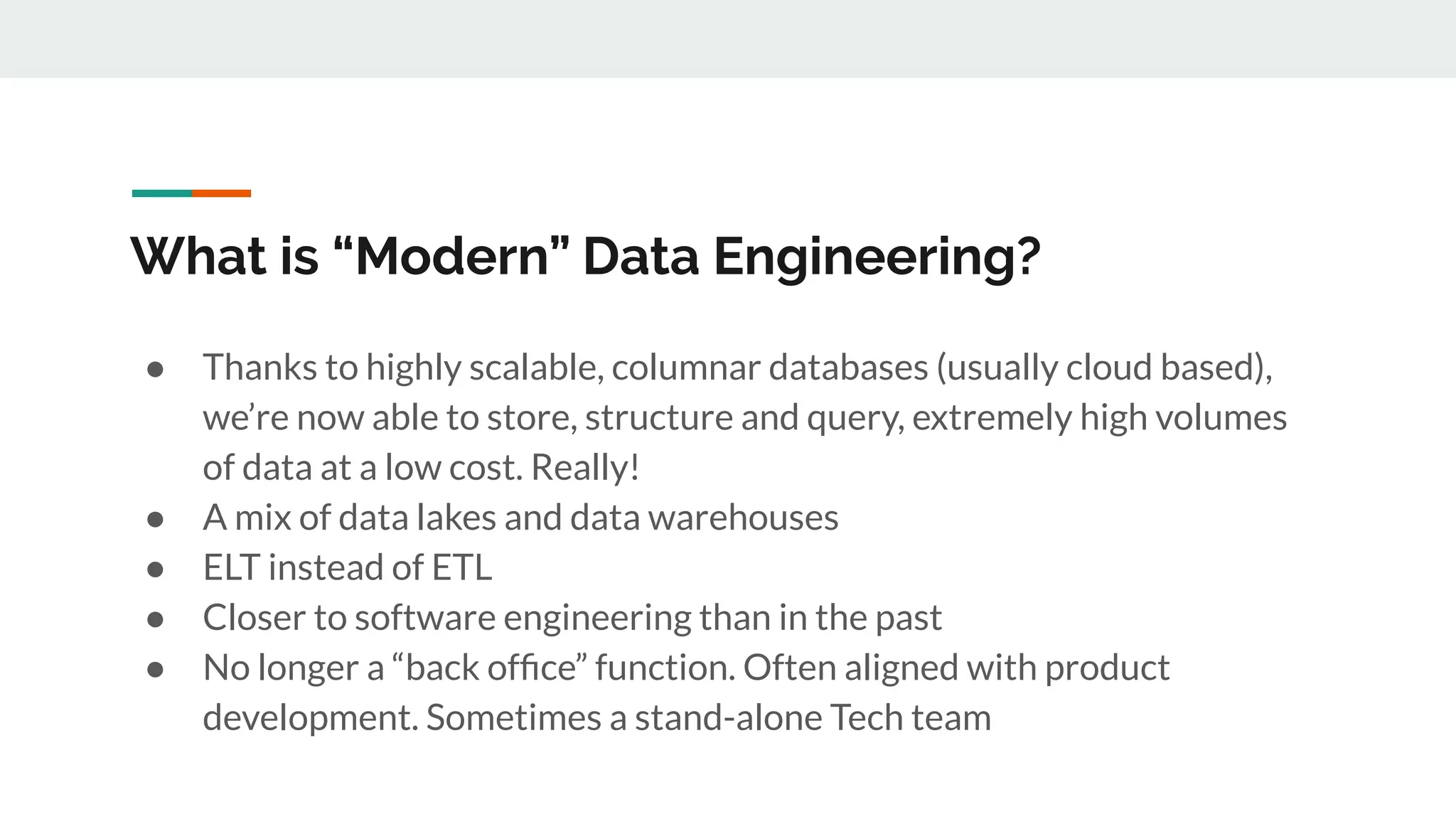 What is “Modern” Data Engineering? ● Thanks to highly scalable, columnar databases (usually cloud based), we’re now able to store, structure and query, extremely high volumes of data at a low cost. Really! ● A mix of data lakes and data warehouses ● ELT instead of ETL ● Closer to software engineering than in the past ● No longer a “back ofﬁce” function. Often aligned with product development. Sometimes a stand-alone Tech team 