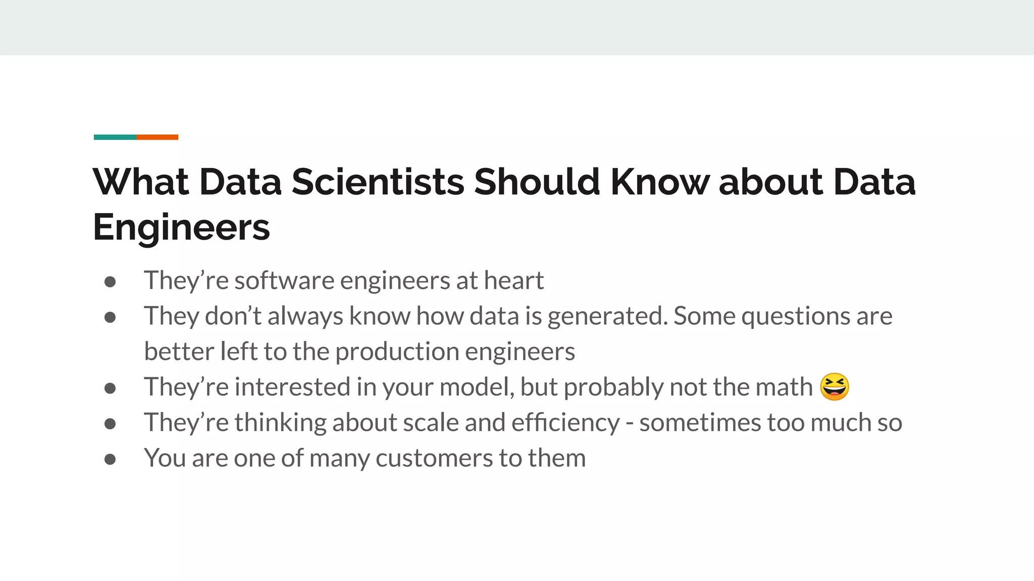 What Data Scientists Should Know about Data Engineers ● They’re software engineers at heart ● They don’t always know how data is generated. Some questions are better left to the production engineers ● They’re interested in your model, but probably not the math 😆 ● They’re thinking about scale and efﬁciency - sometimes too much so ● You are one of many customers to them 