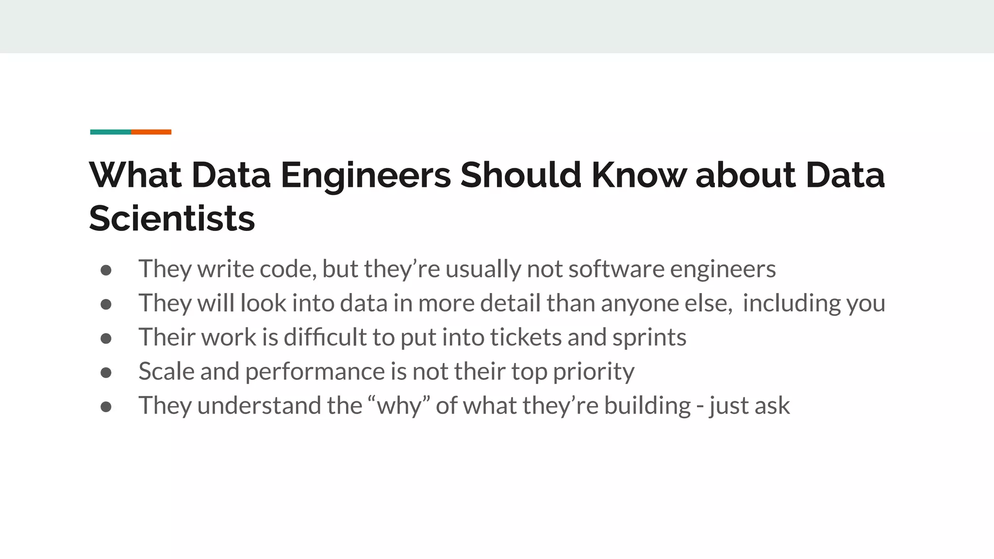 What Data Engineers Should Know about Data Scientists ● They write code, but they’re usually not software engineers ● They will look into data in more detail than anyone else, including you ● Their work is difﬁcult to put into tickets and sprints ● Scale and performance is not their top priority ● They understand the “why” of what they’re building - just ask 