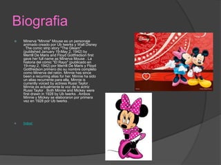 Biografia
 Minerva "Minnie" Mouse es un personaje
animado creado por Ub Iwerks y Walt Disney
. The comic strip story "The Gleam"
(published January 19-May 2, 1942) by
Merrill De Maris and Floyd Gottfredson first
gave her full name as Minerva Mouse . La
historia del cómic "El Rayo" (publicado en
19-may 2, 1942) por Merrill De Maris y Floyd
Gottfredson primero dio su nombre completo
como Minerva del ratón. Minnie has since
been a recurring alias for her. Minnie ha sido
un alias recurrente para ella. Minnie is
currently voiced by actress Russi Taylor .
Minnie es actualmente la voz de la actriz
Russi Taylor . Both Minnie and Mickey were
first drawn in 1928 by Ub Iwerks . Ambos
Minnie y Mickey se elaboraron por primera
vez en 1928 por Ub Iwerks .
 Índice!
 