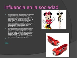 Influencia en la sociedad
 Koyuki Higashi es generalmente conocida en
Japón por ser una actriz de teatro que
también lucha por los derechos de gays y
lesbianas. Menos esta semana. Esta
semana, Koyuki se ha hecho famosa por la
boda que la ha enlazado a Hiroko, su
novia de hace un año y medio. A la
ceremonia asistieron solo 30 personas, pero
Japón entero participó en ella: ha sido la
primera boda gay celebrada en el
Disneylandia de Japón.
 Koyuki se encargó, en los meses anteriores
a la ceremonia, de promocionar el enlace
gracias a su poderosa influencia en redes
sociales. Es por el interés que suscitó en
Japón la boda que conocemos muchos
de sus detalles. Que imitó el estilo
cristiano, por ejemplo. O que se completó
con un romántico paseo en góndola.

Índice
 