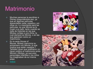 Matrimonio
 Muchas personas le escribían a
Disney preguntándole eso, ya
que en algunas películas
aparentaban estar casados y en
otras no. Lo importante para las
películas, es que Minnie es la
mujer a su lado, tanto cuando se
trata de historias en las que
Mickey corteja a una chica, la
cual siempre es Minnie, o en las
que aparecen como un
matrimonio.
 En la serie House of
Mouse, Mickey menciona su
aniversario con Minnie, lo que
implica que están casados.1
También dicen que prefirieron no
hacer público el matrimonio entre
Minnie y Mickey, ya que eran
personajes infantiles y los niños
los imaginaban de su misma
edad.
 Índice
 
