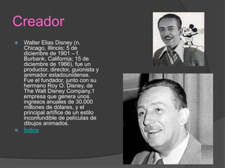Creador
 Walter Elias Disney (n.
Chicago, Illinois; 5 de
diciembre de 1901 – f.
Burbank, California; 15 de
diciembre de 1966), fue un
productor, director, guionista y
animador estadounidense.
Fue el fundador, junto con su
hermano Roy O. Disney, de
The Walt Disney Company,1
empresa que genera unos
ingresos anuales de 30.000
millones de dólares, y el
principal artífice de un estilo
inconfundible de películas de
dibujos animados.
 Índice
 