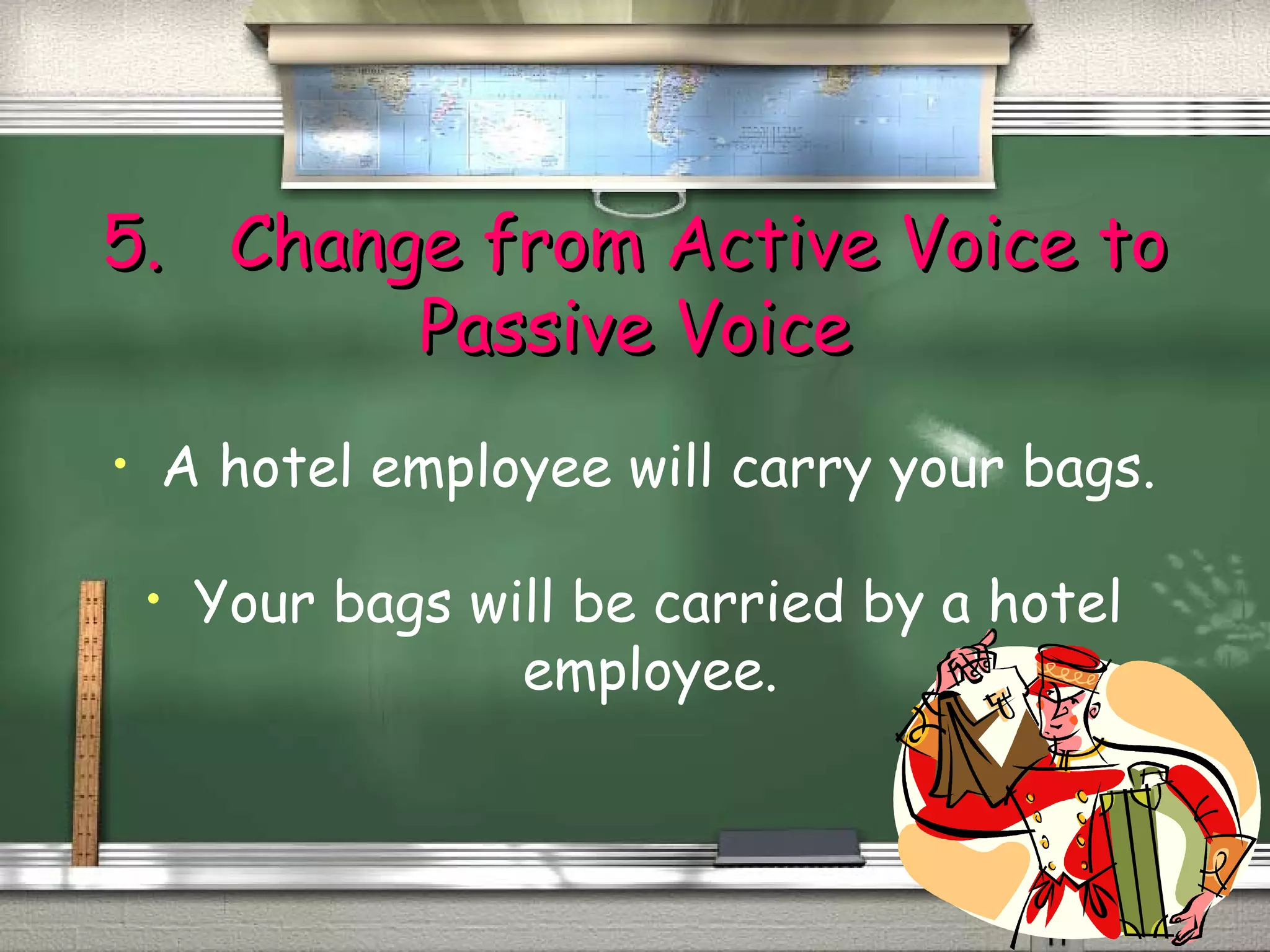 55.. CChhaannggee ffrroomm AAccttiivvee VVooiiccee ttoo 
PPaassssiivvee VVooiiccee 
• A hotel employee will carry your bags. 
• Your bags will be carried by a hotel 
employee. 
 