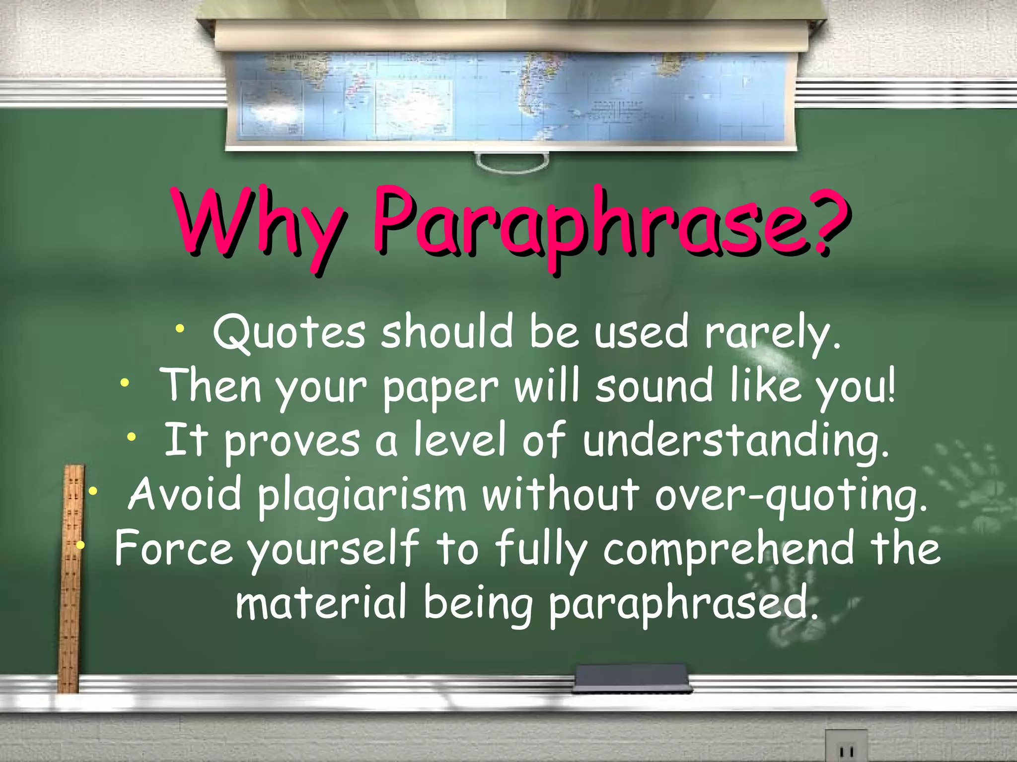 WWhhyy PPaarraapphhrraassee?? 
• Quotes should be used rarely. 
• Then your paper will sound like you! 
• It proves a level of understanding. 
• Avoid plagiarism without over-quoting. 
• Force yourself to fully comprehend the 
material being paraphrased. 
 