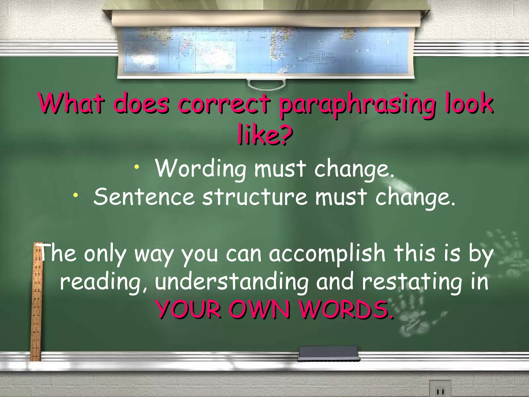 What ddooeess ccoorrrreecctt ppaarraapphhrraassiinngg llooookk 
lliikkee?? 
• Wording must change. 
• Sentence structure must change. 
The only way you can accomplish this is by 
reading, understanding and restating in 
YYOOUURR OOWWNN WWOORRDDSS.. 
 