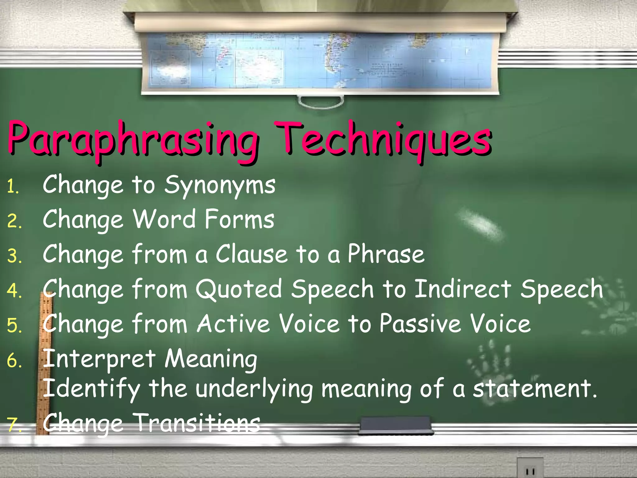 PPaarraapphhrraassiinngg TTeecchhnniiqquueess 
1. Change to Synonyms 
2. Change Word Forms 
3. Change from a Clause to a Phrase 
4. Change from Quoted Speech to Indirect Speech 
5. Change from Active Voice to Passive Voice 
6. Interpret Meaning 
Identify the underlying meaning of a statement. 
7. Change Transitions 
 