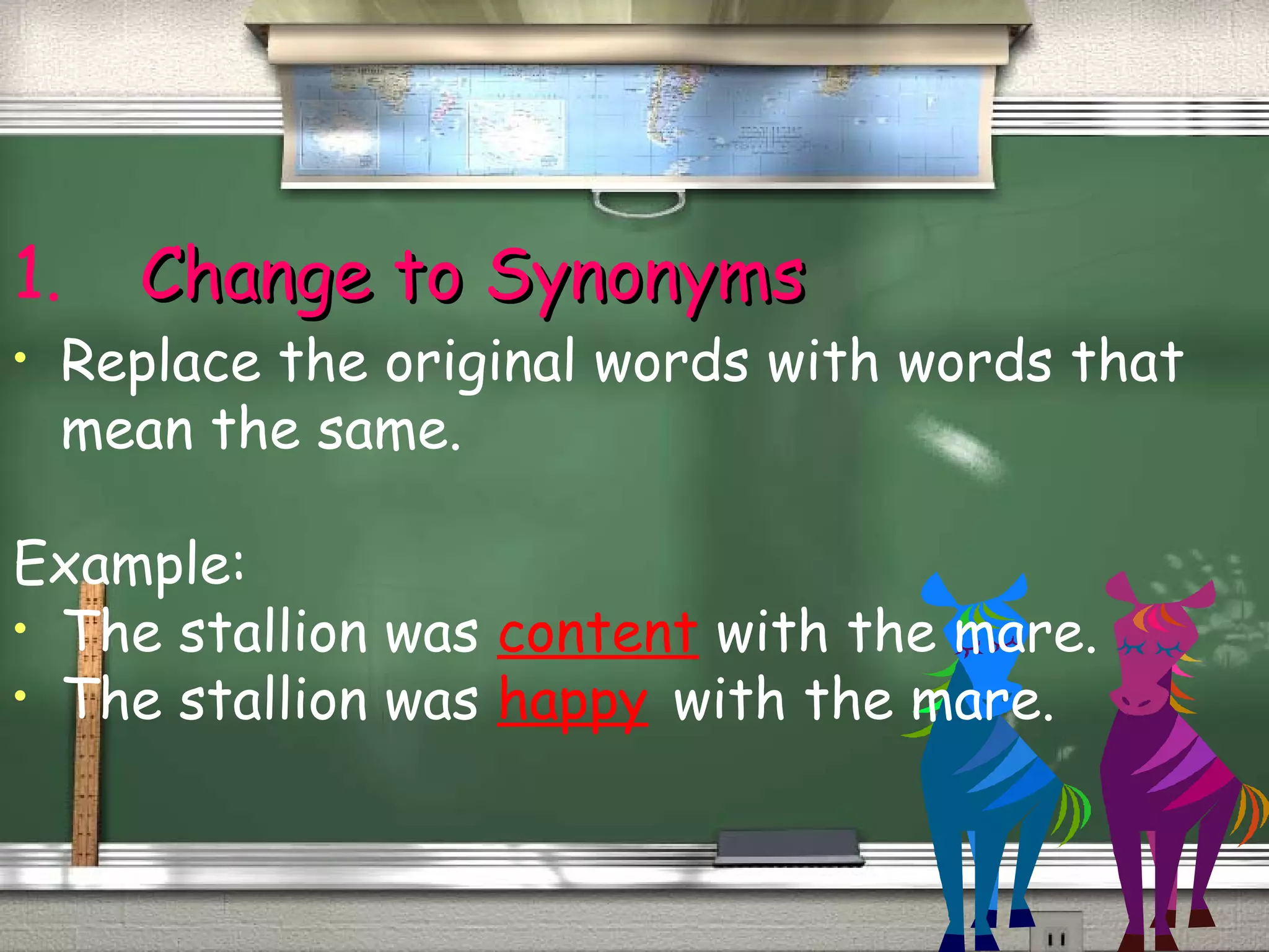 1. CChhaannggee ttoo SSyynnoonnyymmss 
• Replace the original words with words that 
mean the same. 
Example: 
• The stallion was content with the mare. 
• The stallion was happy with the mare. 
 
