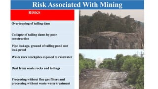 Risk Associated With Mining
RISKS
Overtopping of tailing dam
Collapse of tailing dams by poor
construction
Pipe leakage, ground of tailing pond not
leak proof
Waste rock stockpiles exposed to rainwater
Dust from waste rocks and tailings
Processing without flue gas filters and
processing without waste water treatment
 