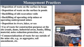 Management Practices
• Deposition of waste on the surface in heaps
• Deposition of waste on the surface in ponds
• Backfilling of old excavation voids
• Backfilling of operating strip mines or
operating underground mines
• Deposition in rivers, lakes, or sea
• Use of waste for construction purposes at the
site (roads, dams, industrial areas, banks, filling
material, noise reduction protection, etc.)
• Commercialization of waste for use outside of
the mine site, e.g., as aggregates, soil
amendment, etc.
 