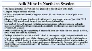 Atik Mine In Northern Sweden
• The mining started in 1968 and was planned to last at least until 2029.
• Largest copper mine in Europe
• in 2014, more than 67,000 t of copper, almost 55 t of silver and 1.8 t of gold were
produced.
• climate at the Atik area is sub-arctic with an average temperature of just +0.6 °C. 5
km long, 500 m wide and sheared in a north-south direction.
• host rock of the Atik deposit contains metamorphosed paleoproterozoic volcanic
muscovite schists, biotite gneisses, and amphibole-biotite gneisses and was formed
around 1.89 Ga ago.
• Only around 10 kg of concentrate is produced from one tonne of ore, and as a result,
99% of the ore ends up as waste.
• Tailings pond with a size of around 13 km2 is the largest single component on the site .
• Most important objectives of the closure and remediation work in the Aitik has been
to find a qualified waste rock cover solution. Boliden has developed a plan aiming to
successful reclamation of the waste rock areas. According to the plan, the reclamation
work will progress approximately 20 hectares every year after the final areas have
been filled out
 