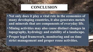 CONCLUSION
• Not only does it play a vital role in the economies of
many developing countries, it also generates metals
and minerals that are components of everyday life.
• Mining activities may also cause distinct changes in
topography, hydrology and stability of a landscape.
• Proper legal framework, monitoring and on time
strict management and proper reuse activities.
 