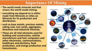 Importance Of Mining
• The world needs minerals and that
means the world needs mining.
• everything we depend on is either
made from Minerals or relies on
Minerals for its production and
distribution.
• such as base metals, precious metals,
coking coal, iron sands, aggregates,
limestone and industrial minerals.
• These are all vital elements used for
building and construction, vehicle
manufacture and fuel, computers and
other electronics, communications,
healthcare and dentistry, food
production, and energy production and
transmission.
 