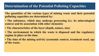 Determination of the Potential Polluting Capacities
The quantities of the various types of mining waste and their potential
polluting capacities are determined by:
• The substance, which may undergo processing (i.e. its mineralogical
context and its association with other elements)
• The characteristics of the layer (depth, nature, size)
• The environment in which the waste is disposed and the regulatory
regime in place at the time.
• The time of the mining activity (economic context, treatment used, age
of the waste.
 