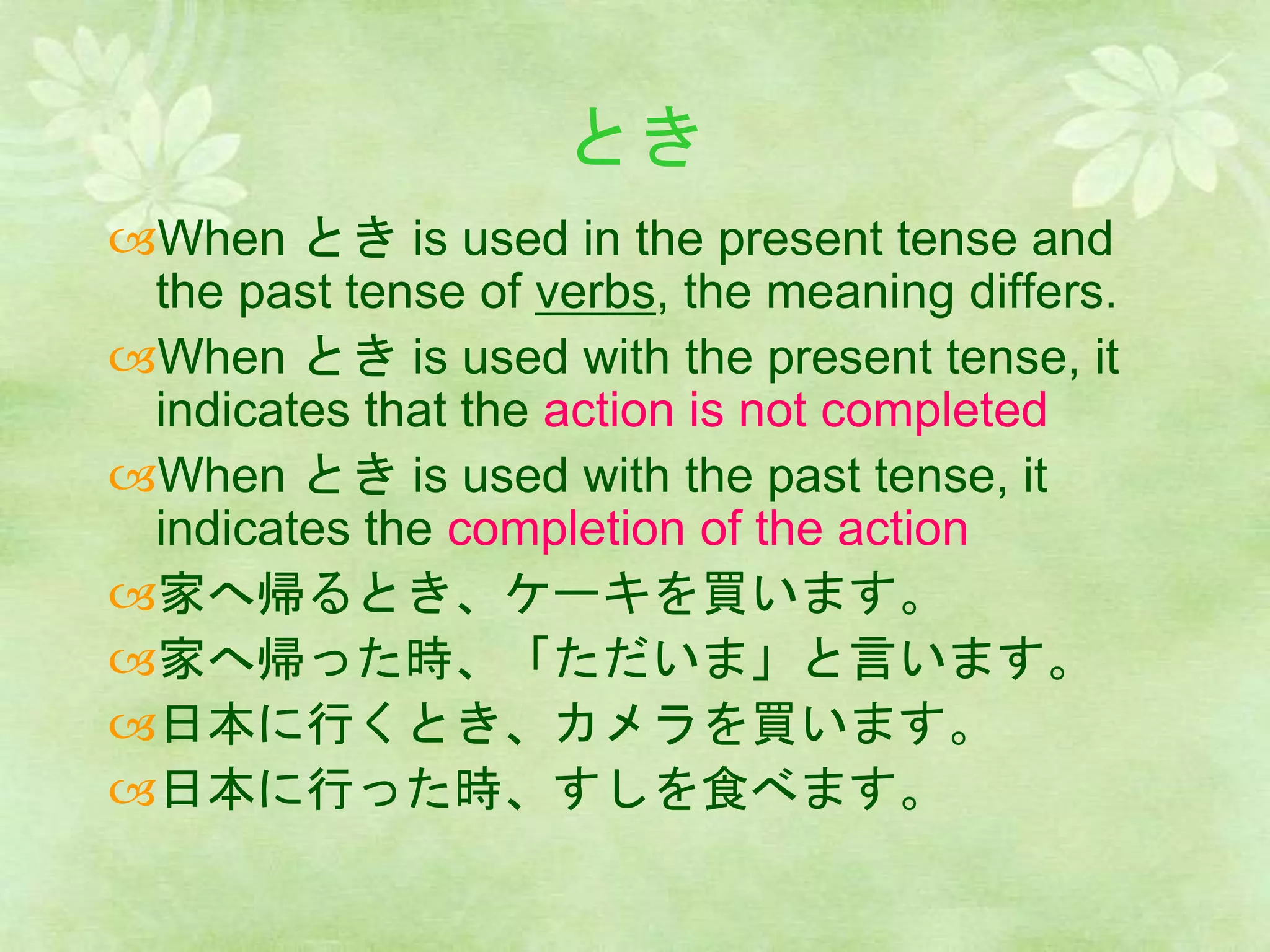 とき
When とき is used in the present tense and
the past tense of verbs, the meaning differs.
When とき is used with the present tense, it
indicates that the action is not completed
When とき is used with the past tense, it
indicates the completion of the action
家へ帰るとき、ケーキを買います。
家へ帰った時、「ただいま」と言います。
日本に行くとき、カメラを買います。
日本に行った時、すしを食べます。
 