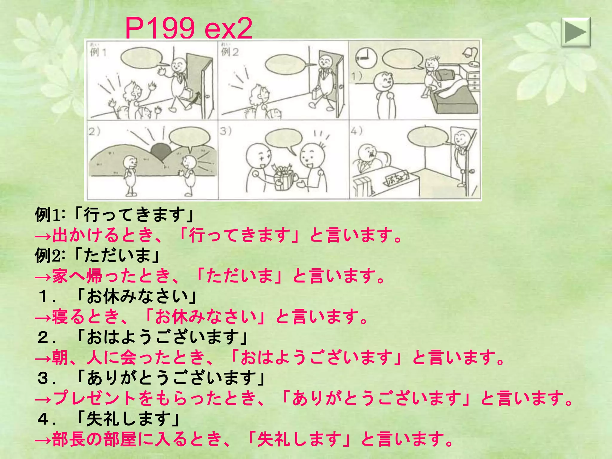 P199 ex2
例1:「行ってきます」
→出かけるとき、「行ってきます」と言います。
例2:「ただいま」
→家へ帰ったとき、「ただいま」と言います。
１．「お休みなさい」
→寝るとき、「お休みなさい」と言います。
２．「おはようございます」
→朝、人に会ったとき、「おはようございます」と言います。
３．「ありがとうございます」
→プレゼントをもらったとき、「ありがとうございます」と言います。
４．「失礼します」
→部長の部屋に入るとき、「失礼します」と言います。
 