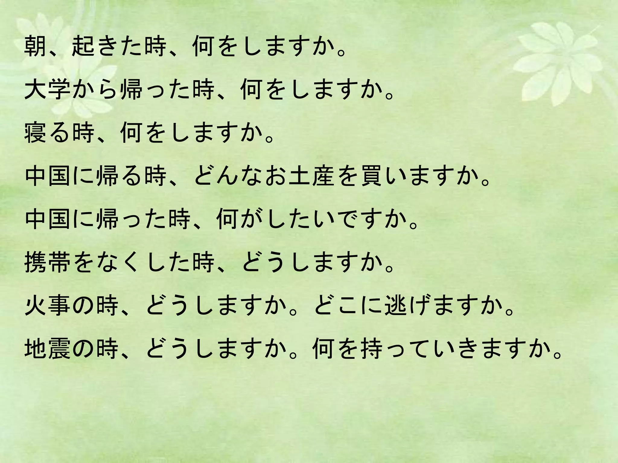 朝、起きた時、何をしますか。
大学から帰った時、何をしますか。
寝る時、何をしますか。
中国に帰る時、どんなお土産を買いますか。
中国に帰った時、何がしたいですか。
携帯をなくした時、どうしますか。
火事の時、どうしますか。どこに逃げますか。
地震の時、どうしますか。何を持っていきますか。
 