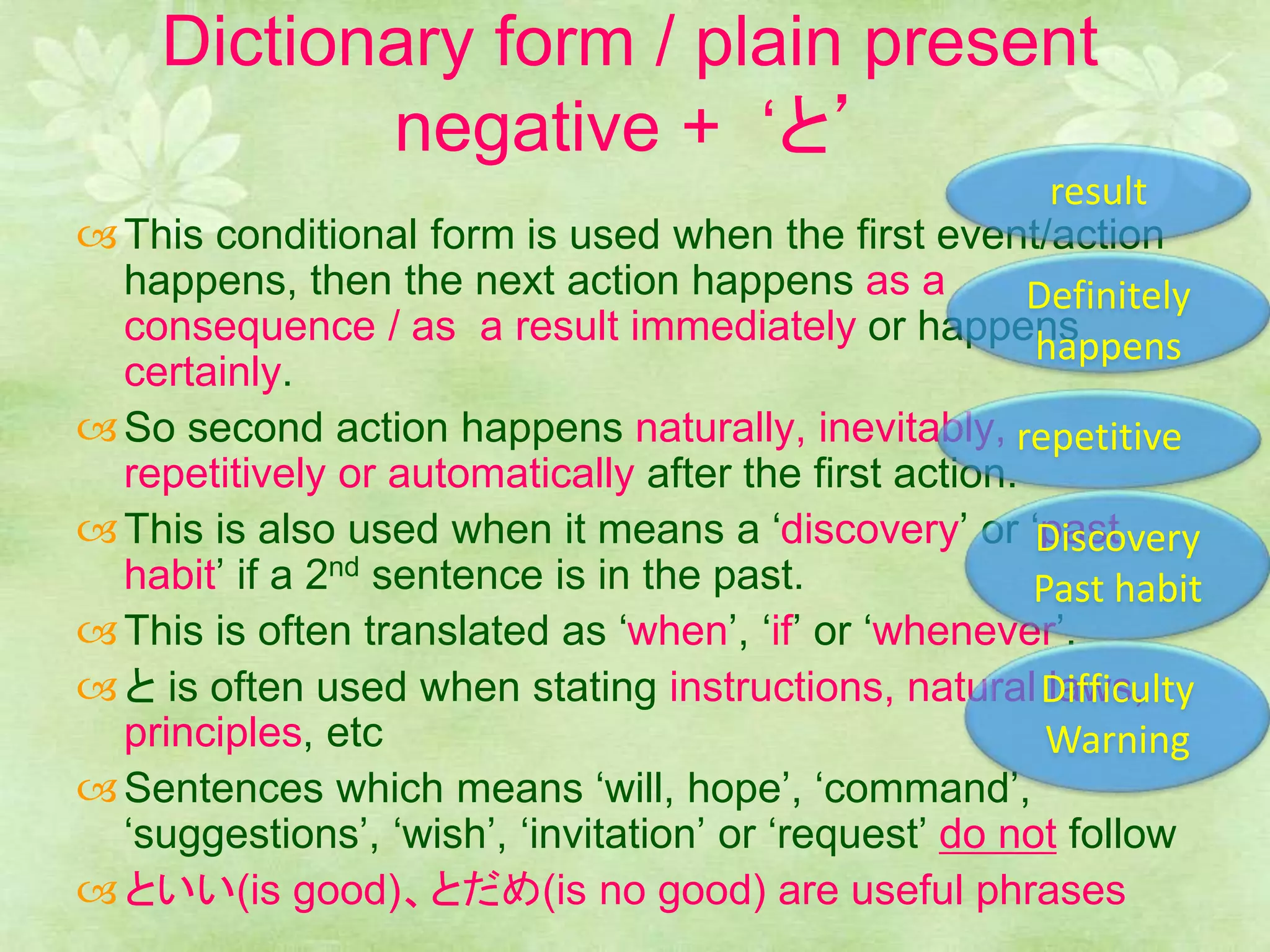 Dictionary form / plain present
negative + ‘と’
This conditional form is used when the first event/action
happens, then the next action happens as a
consequence / as a result immediately or happens
certainly.
So second action happens naturally, inevitably,
repetitively or automatically after the first action.
This is also used when it means a ‘discovery’ or ‘past
habit’ if a 2nd sentence is in the past.
This is often translated as ‘when’, ‘if’ or ‘whenever’.
と is often used when stating instructions, natural laws,
principles, etc
Sentences which means ‘will, hope’, ‘command’,
‘suggestions’, ‘wish’, ‘invitation’ or ‘request’ do not follow
といい(is good)、とだめ(is no good) are useful phrases
result
repetitive
Discovery
Past habit
Definitely
happens
Difficulty
Warning
 