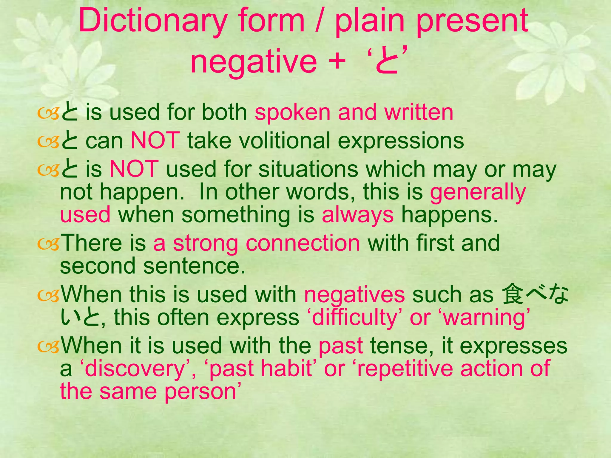 Dictionary form / plain present
negative + ‘と’
と is used for both spoken and written
と can NOT take volitional expressions
と is NOT used for situations which may or may
not happen. In other words, this is generally
used when something is always happens.
There is a strong connection with first and
second sentence.
When this is used with negatives such as 食べな
いと, this often express ‘difficulty’ or ‘warning’
When it is used with the past tense, it expresses
a ‘discovery’, ‘past habit’ or ‘repetitive action of
the same person’
 