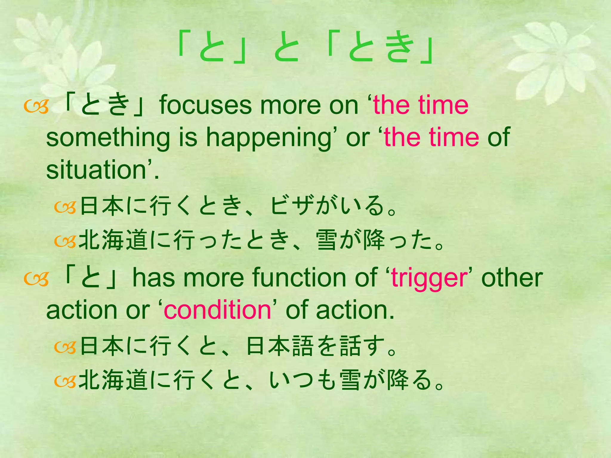 「と」と「とき」
「とき」focuses more on ‘the time
something is happening’ or ‘the time of
situation’.
日本に行くとき、ビザがいる。
北海道に行ったとき、雪が降った。
「と」has more function of ‘trigger’ other
action or ‘condition’ of action.
日本に行くと、日本語を話す。
北海道に行くと、いつも雪が降る。
 