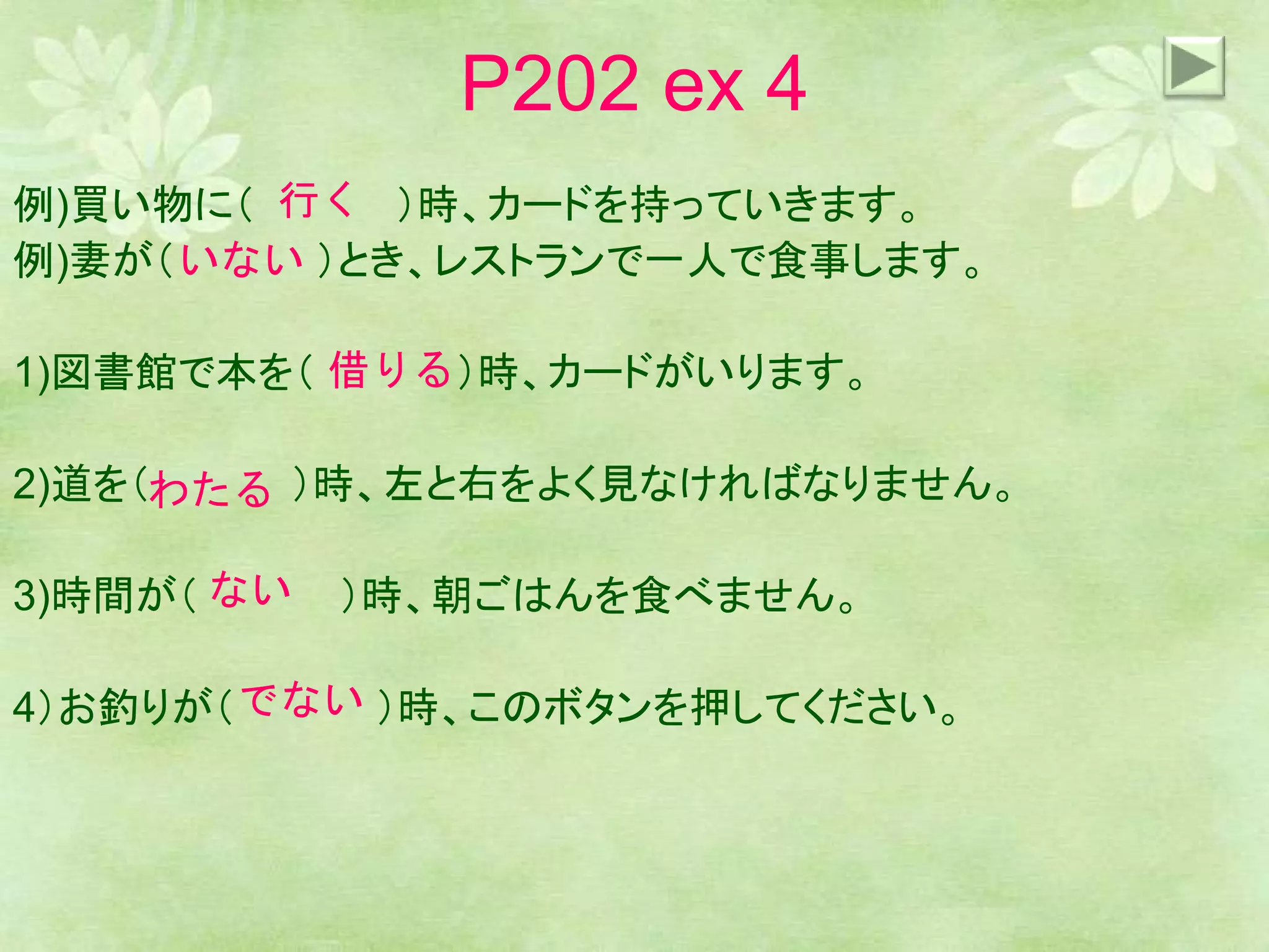 P202 ex 4
例)買い物に（ ）時、カードを持っていきます。
例)妻が（ ）とき、レストランで一人で食事します。
1)図書館で本を（ ）時、カードがいります。
2)道を（ ）時、左と右をよく見なければなりません。
3)時間が（ ）時、朝ごはんを食べません。
4）お釣りが（ ）時、このボタンを押してください。
行く
いない
借りる
わたる
ない
でない
 