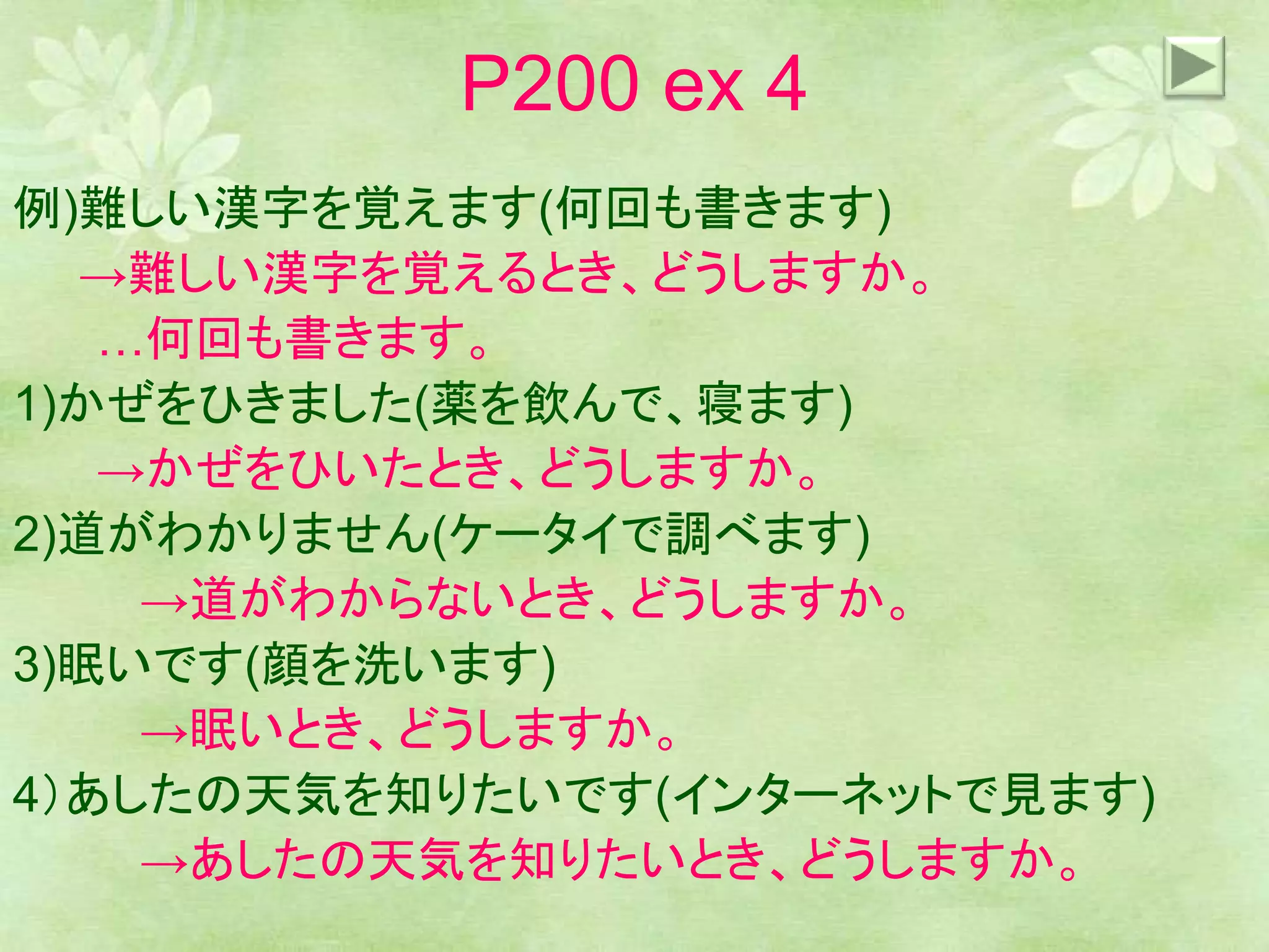 P200 ex 4
例)難しい漢字を覚えます(何回も書きます)
→難しい漢字を覚えるとき、どうしますか。
…何回も書きます。
1)かぜをひきました(薬を飲んで、寝ます)
→かぜをひいたとき、どうしますか。
2)道がわかりません(ケータイで調べます)
→道がわからないとき、どうしますか。
3)眠いです(顔を洗います)
→眠いとき、どうしますか。
4）あしたの天気を知りたいです(インターネットで見ます)
→あしたの天気を知りたいとき、どうしますか。
 