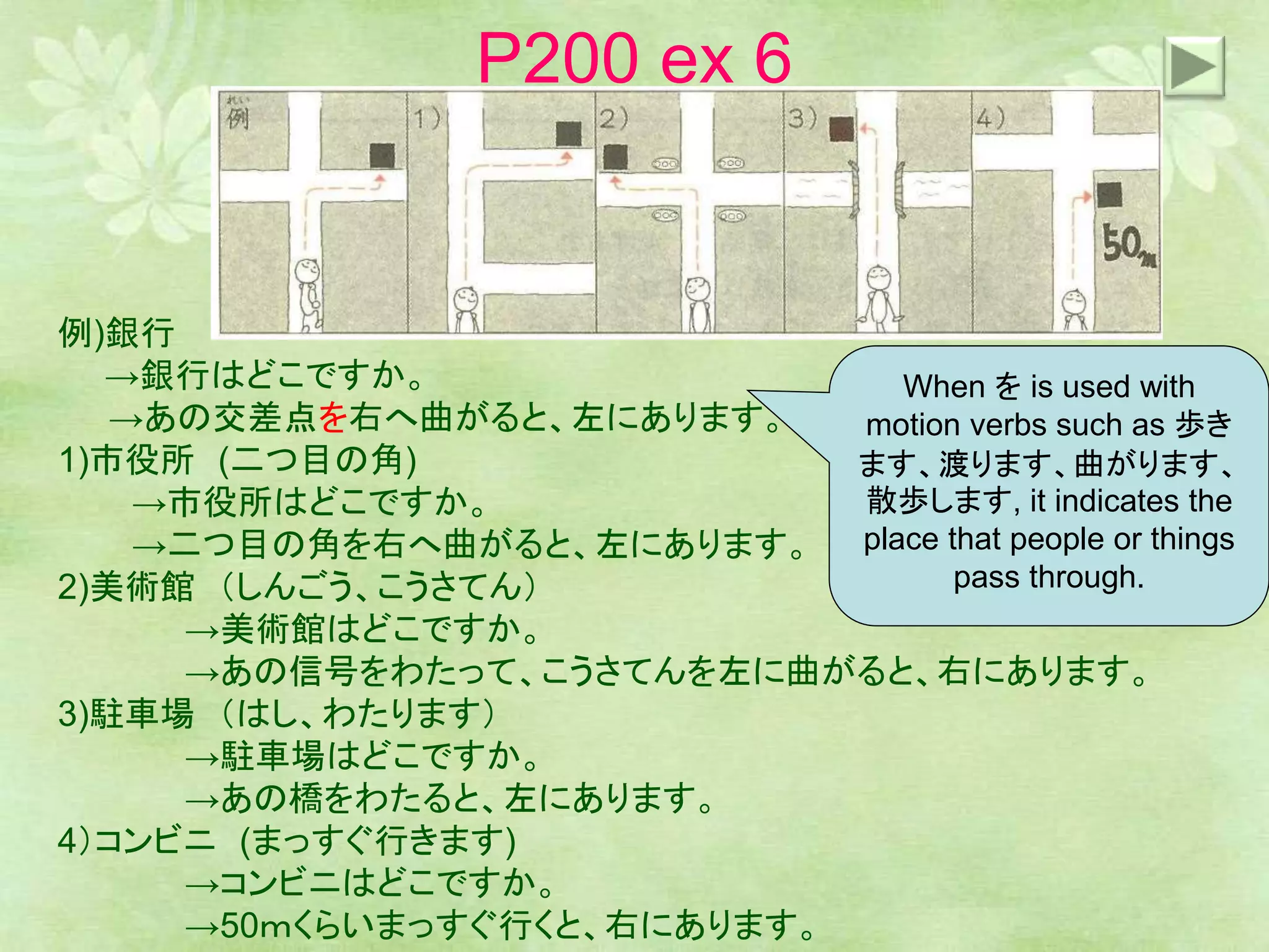 P200 ex 6
例)銀行
→銀行はどこですか。
→あの交差点を右へ曲がると、左にあります。
1)市役所 (二つ目の角)
→市役所はどこですか。
→二つ目の角を右へ曲がると、左にあります。
2)美術館 （しんごう、こうさてん）
→美術館はどこですか。
→あの信号をわたって、こうさてんを左に曲がると、右にあります。
3)駐車場 （はし、わたります）
→駐車場はどこですか。
→あの橋をわたると、左にあります。
4）コンビニ (まっすぐ行きます)
→コンビニはどこですか。
→50ｍくらいまっすぐ行くと、右にあります。
When を is used with
motion verbs such as 歩き
ます、渡ります、曲がります、
散歩します, it indicates the
place that people or things
pass through.
 