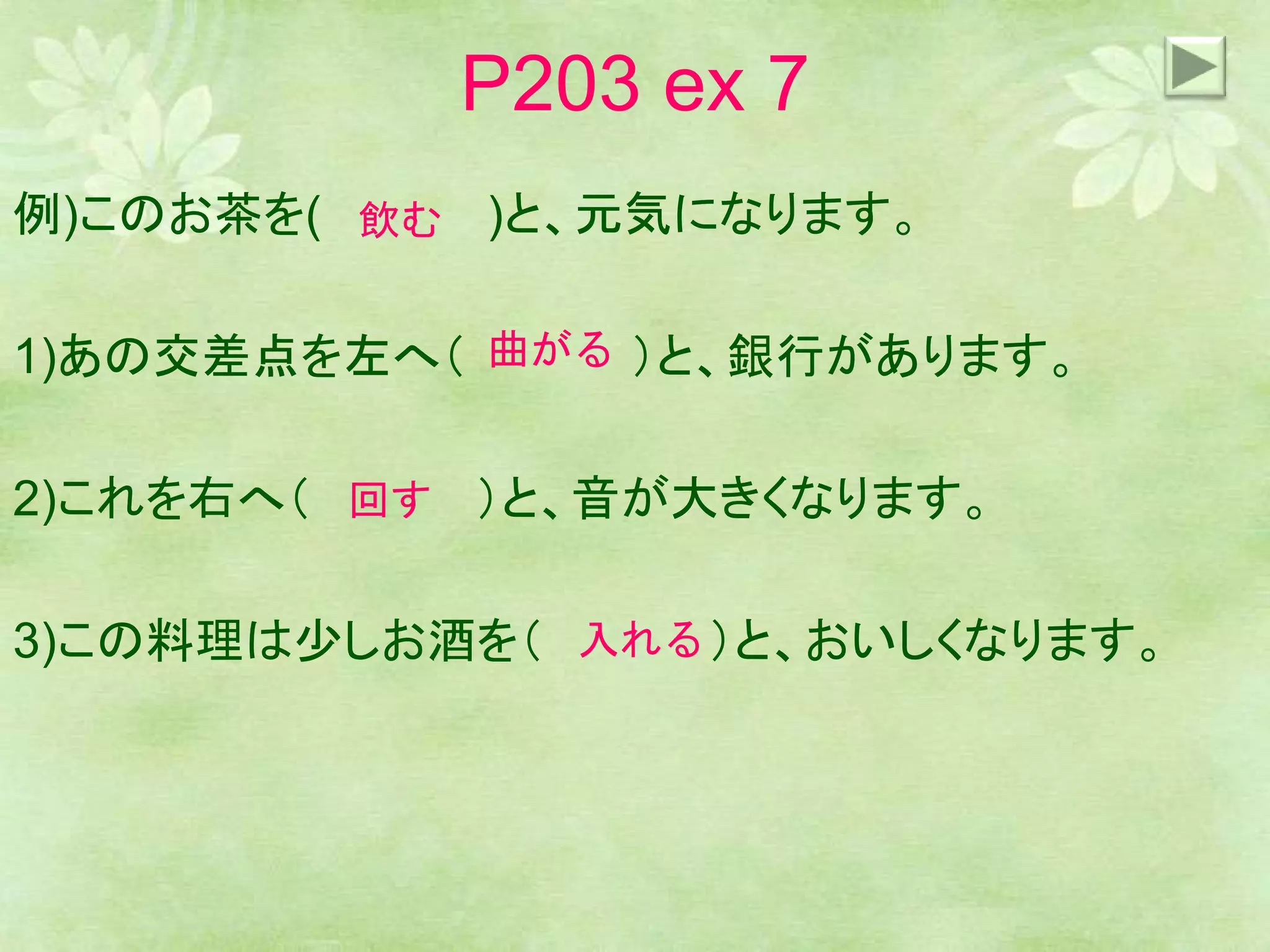 P203 ex 7
例)このお茶を( )と、元気になります。
1)あの交差点を左へ（ ）と、銀行があります。
2)これを右へ（ ）と、音が大きくなります。
3)この料理は少しお酒を（ ）と、おいしくなります。
飲む
曲がる
回す
入れる
 