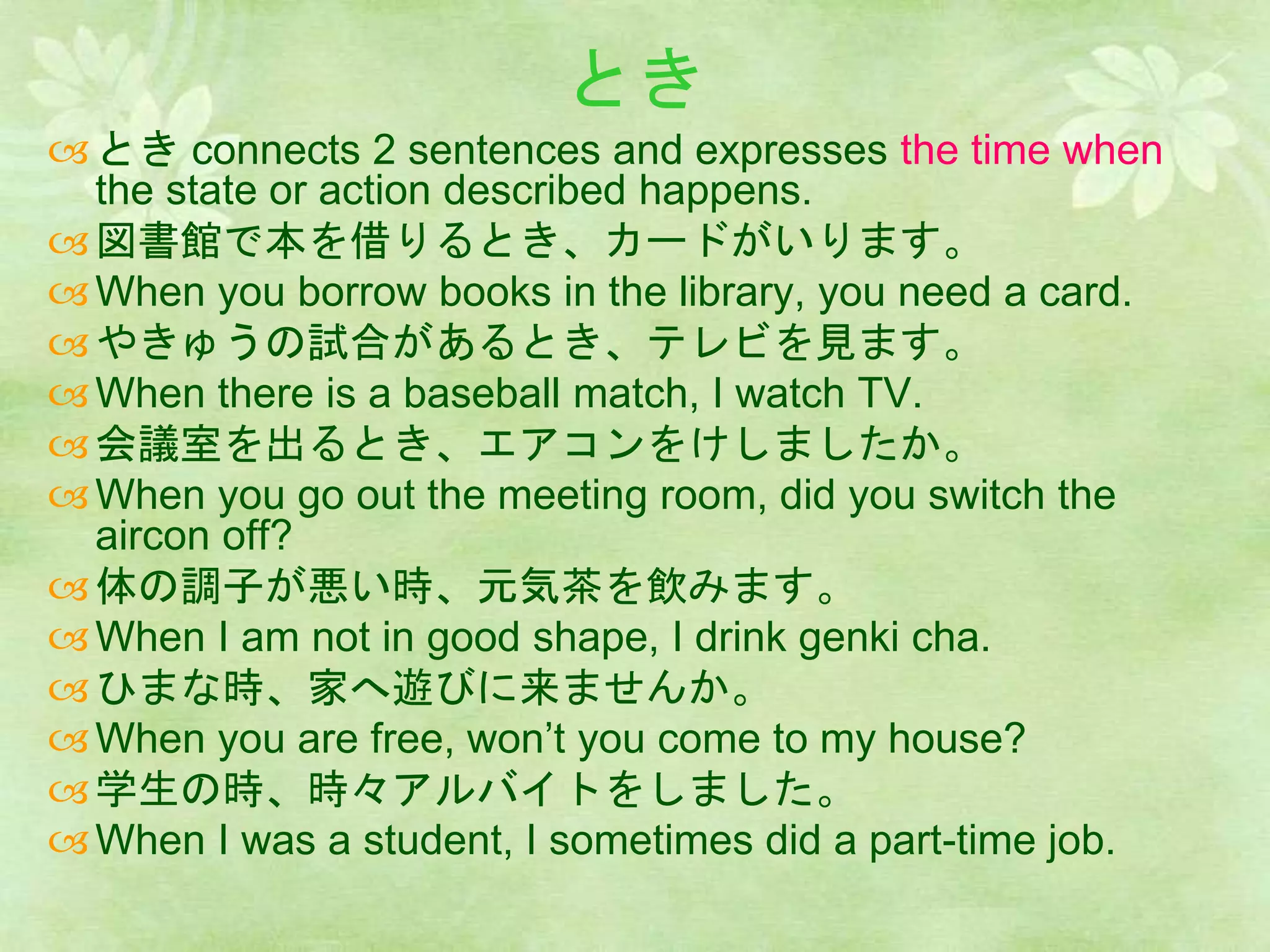 とき
とき connects 2 sentences and expresses the time when
the state or action described happens.
図書館で本を借りるとき、カードがいります。
When you borrow books in the library, you need a card.
やきゅうの試合があるとき、テレビを見ます。
When there is a baseball match, I watch TV.
会議室を出るとき、エアコンをけしましたか。
When you go out the meeting room, did you switch the
aircon off?
体の調子が悪い時、元気茶を飲みます。
When I am not in good shape, I drink genki cha.
ひまな時、家へ遊びに来ませんか。
When you are free, won’t you come to my house?
学生の時、時々アルバイトをしました。
When I was a student, I sometimes did a part-time job.
 