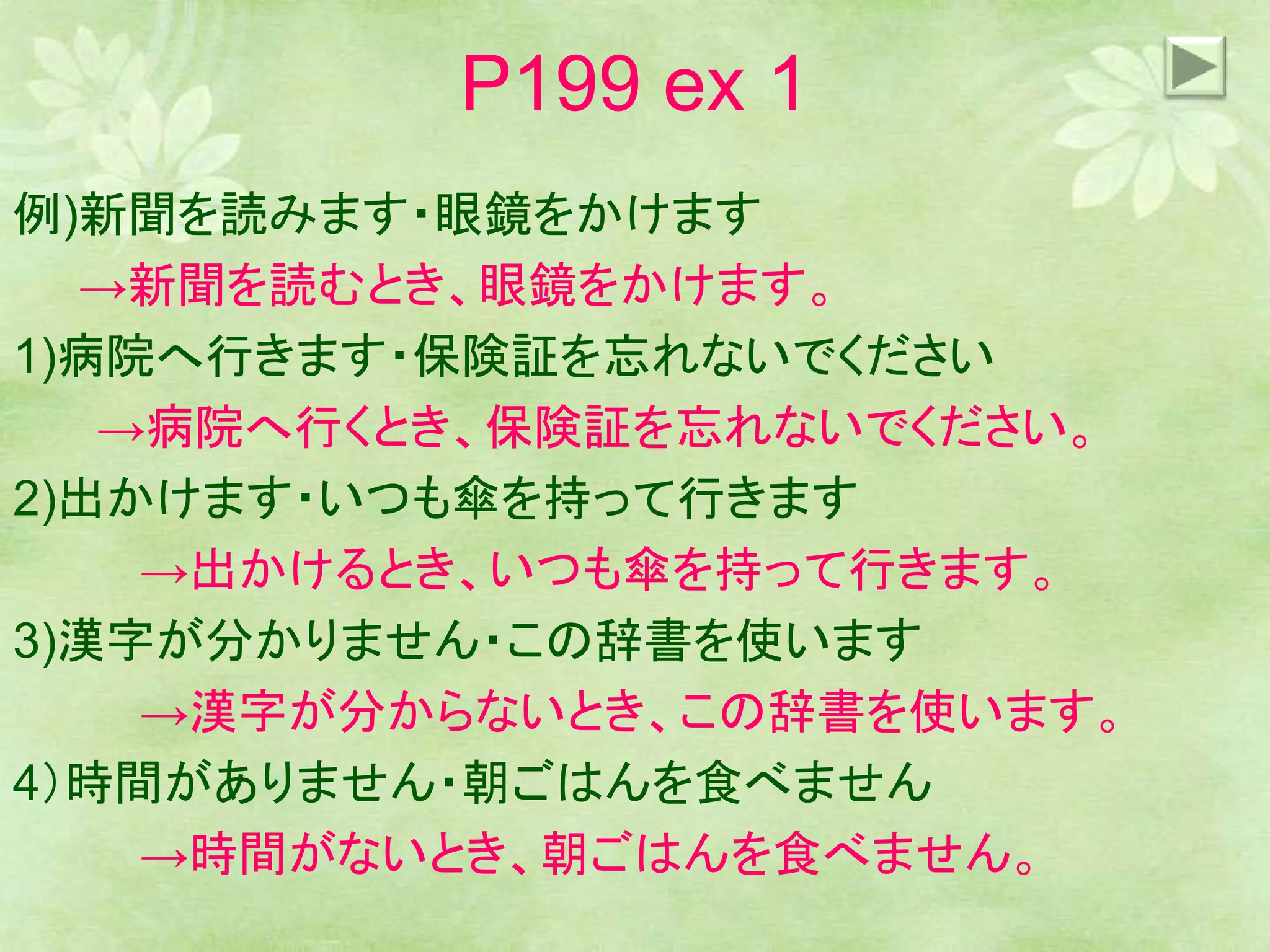 P199 ex 1
例)新聞を読みます・眼鏡をかけます
→新聞を読むとき、眼鏡をかけます。
1)病院へ行きます・保険証を忘れないでください
→病院へ行くとき、保険証を忘れないでください。
2)出かけます・いつも傘を持って行きます
→出かけるとき、いつも傘を持って行きます。
3)漢字が分かりません・この辞書を使います
→漢字が分からないとき、この辞書を使います。
4）時間がありません・朝ごはんを食べません
→時間がないとき、朝ごはんを食べません。
 