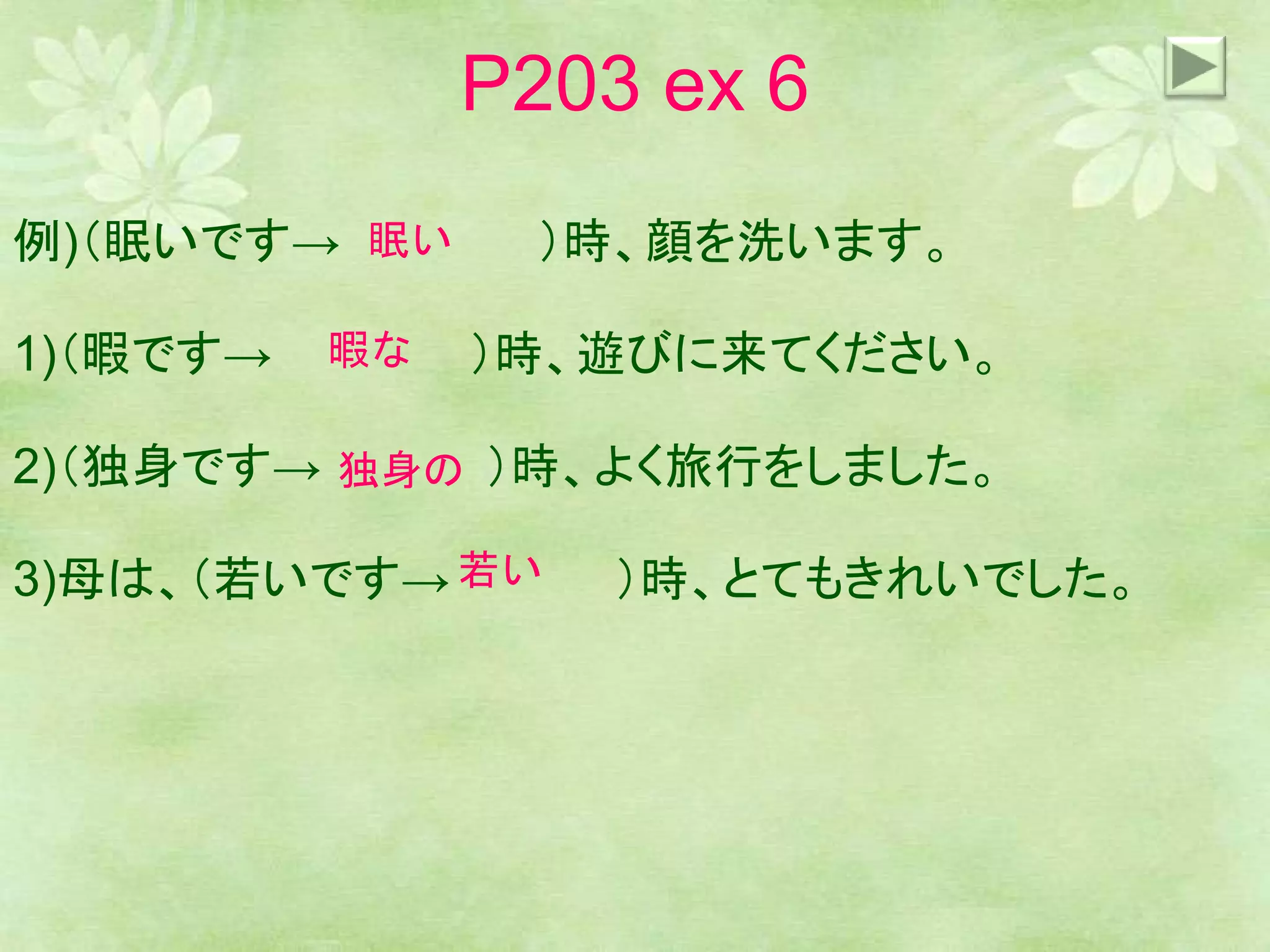 P203 ex 6
例)（眠いです→ ）時、顔を洗います。
1)（暇です→ ）時、遊びに来てください。
2)（独身です→ ）時、よく旅行をしました。
3)母は、（若いです→ ）時、とてもきれいでした。
眠い
暇な
独身の
若い
 