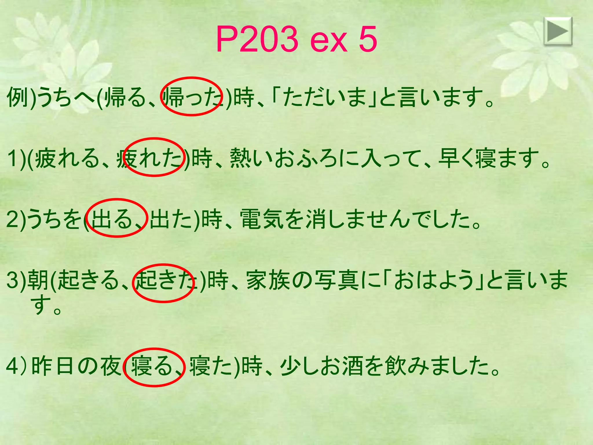 P203 ex 5
例)うちへ(帰る、帰った)時、「ただいま」と言います。
1)(疲れる、疲れた)時、熱いおふろに入って、早く寝ます。
2)うちを(出る、出た)時、電気を消しませんでした。
3)朝(起きる、起きた)時、家族の写真に「おはよう」と言いま
す。
4）昨日の夜(寝る、寝た)時、少しお酒を飲みました。
 