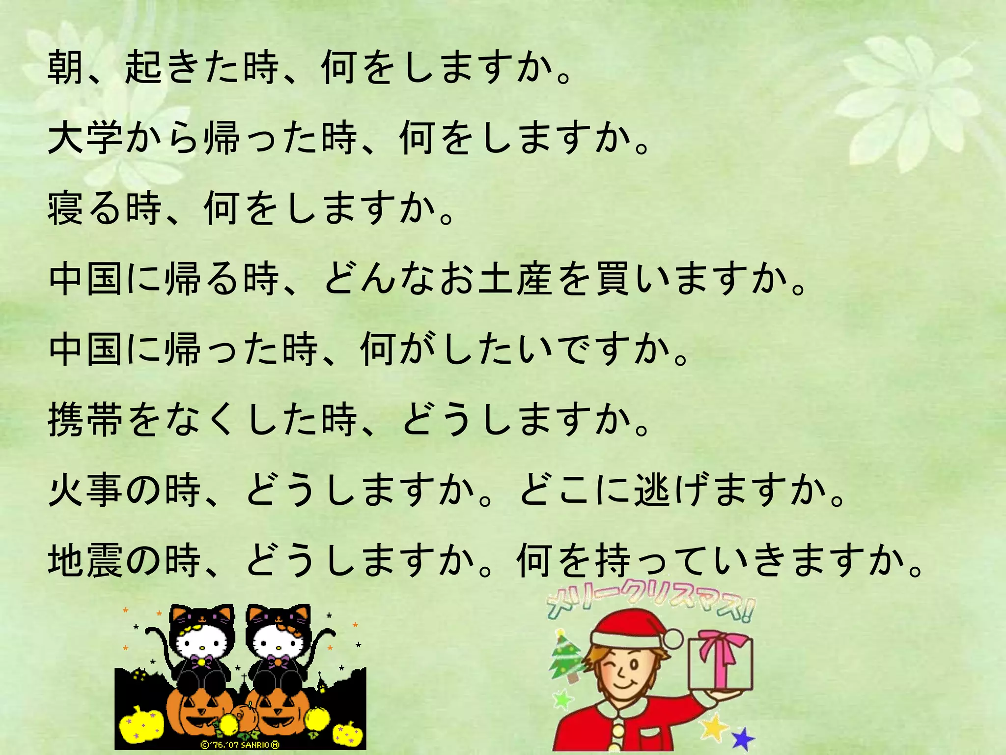 朝、起きた時、何をしますか。
大学から帰った時、何をしますか。
寝る時、何をしますか。
中国に帰る時、どんなお土産を買いますか。
中国に帰った時、何がしたいですか。
携帯をなくした時、どうしますか。
火事の時、どうしますか。どこに逃げますか。
地震の時、どうしますか。何を持っていきますか。
 