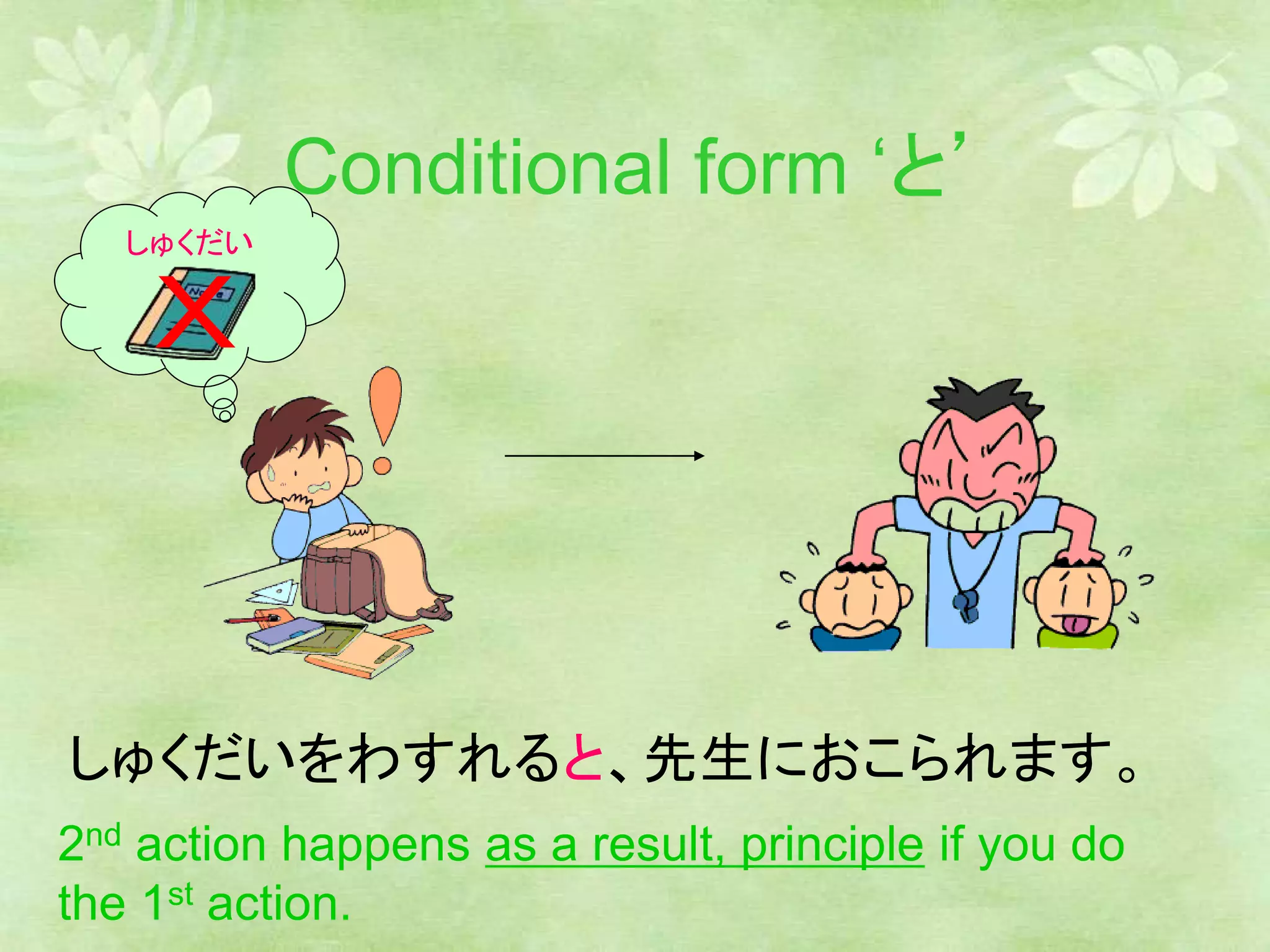 Conditional form ‘と’
しゅくだいをわすれると、先生におこられます。
しゅくだい
2nd action happens as a result, principle if you do
the 1st action.
 
