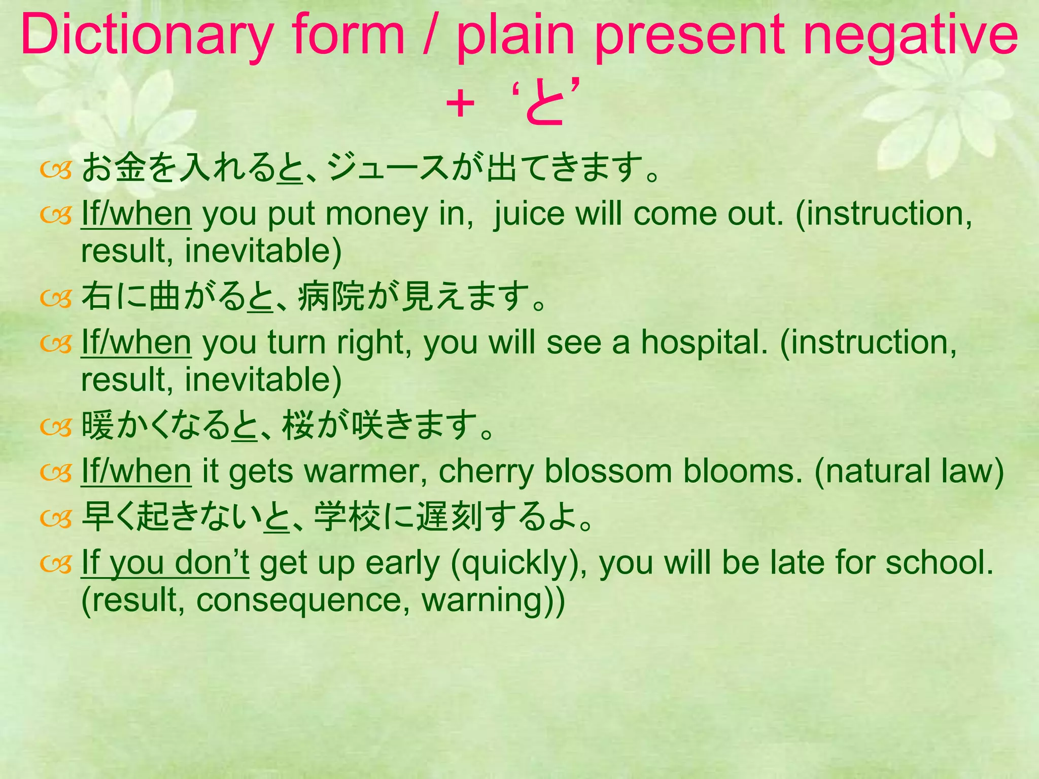 Dictionary form / plain present negative
+ ‘と’
 お金を入れると、ジュースが出てきます。
 If/when you put money in, juice will come out. (instruction,
result, inevitable)
 右に曲がると、病院が見えます。
 If/when you turn right, you will see a hospital. (instruction,
result, inevitable)
 暖かくなると、桜が咲きます。
 If/when it gets warmer, cherry blossom blooms. (natural law)
 早く起きないと、学校に遅刻するよ。
 If you don’t get up early (quickly), you will be late for school.
(result, consequence, warning))
 