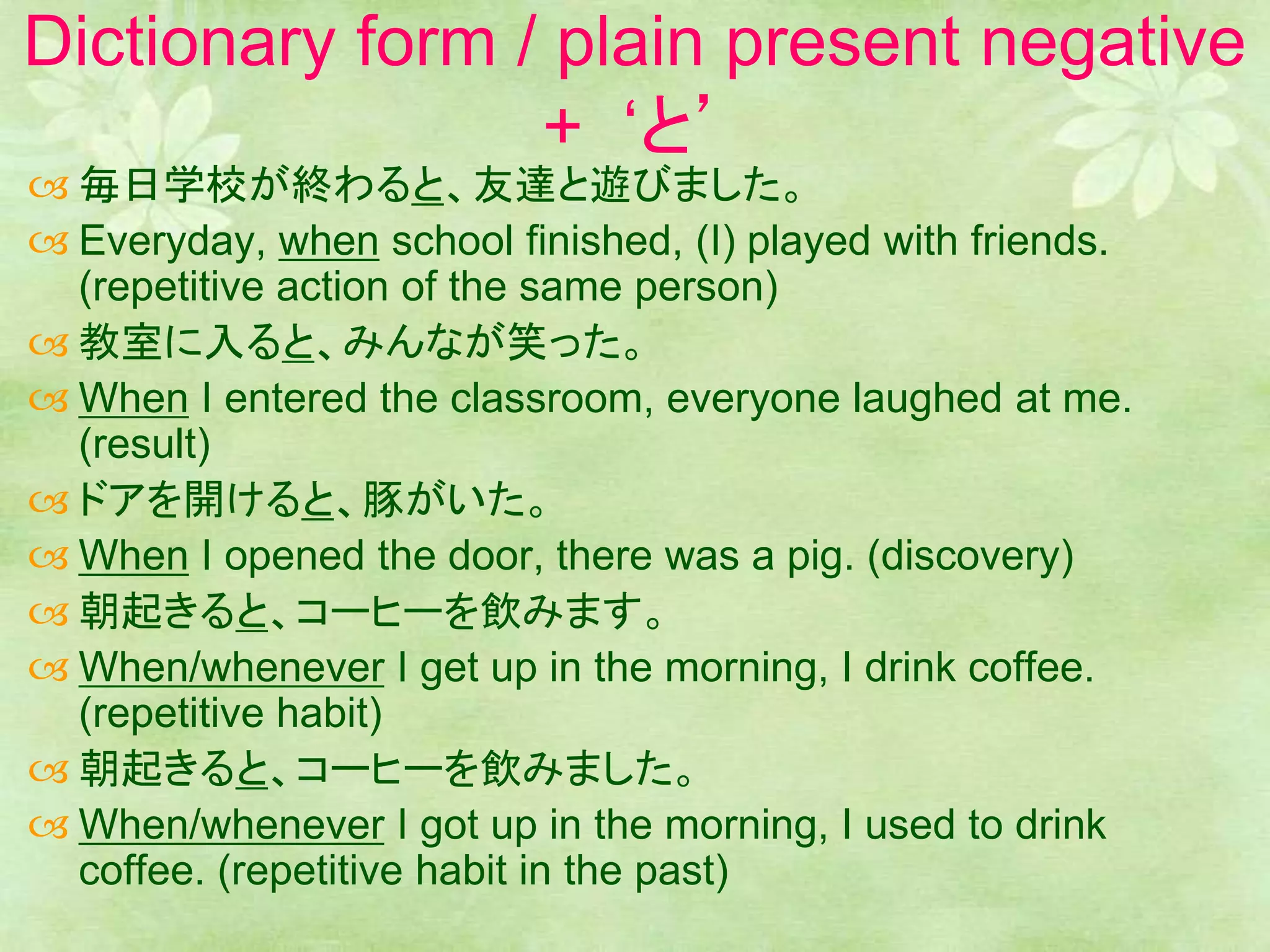 Dictionary form / plain present negative
+ ‘と’
 毎日学校が終わると、友達と遊びました。
 Everyday, when school finished, (I) played with friends.
(repetitive action of the same person)
 教室に入ると、みんなが笑った。
 When I entered the classroom, everyone laughed at me.
(result)
 ドアを開けると、豚がいた。
 When I opened the door, there was a pig. (discovery)
 朝起きると、コーヒーを飲みます。
 When/whenever I get up in the morning, I drink coffee.
(repetitive habit)
 朝起きると、コーヒーを飲みました。
 When/whenever I got up in the morning, I used to drink
coffee. (repetitive habit in the past)
 