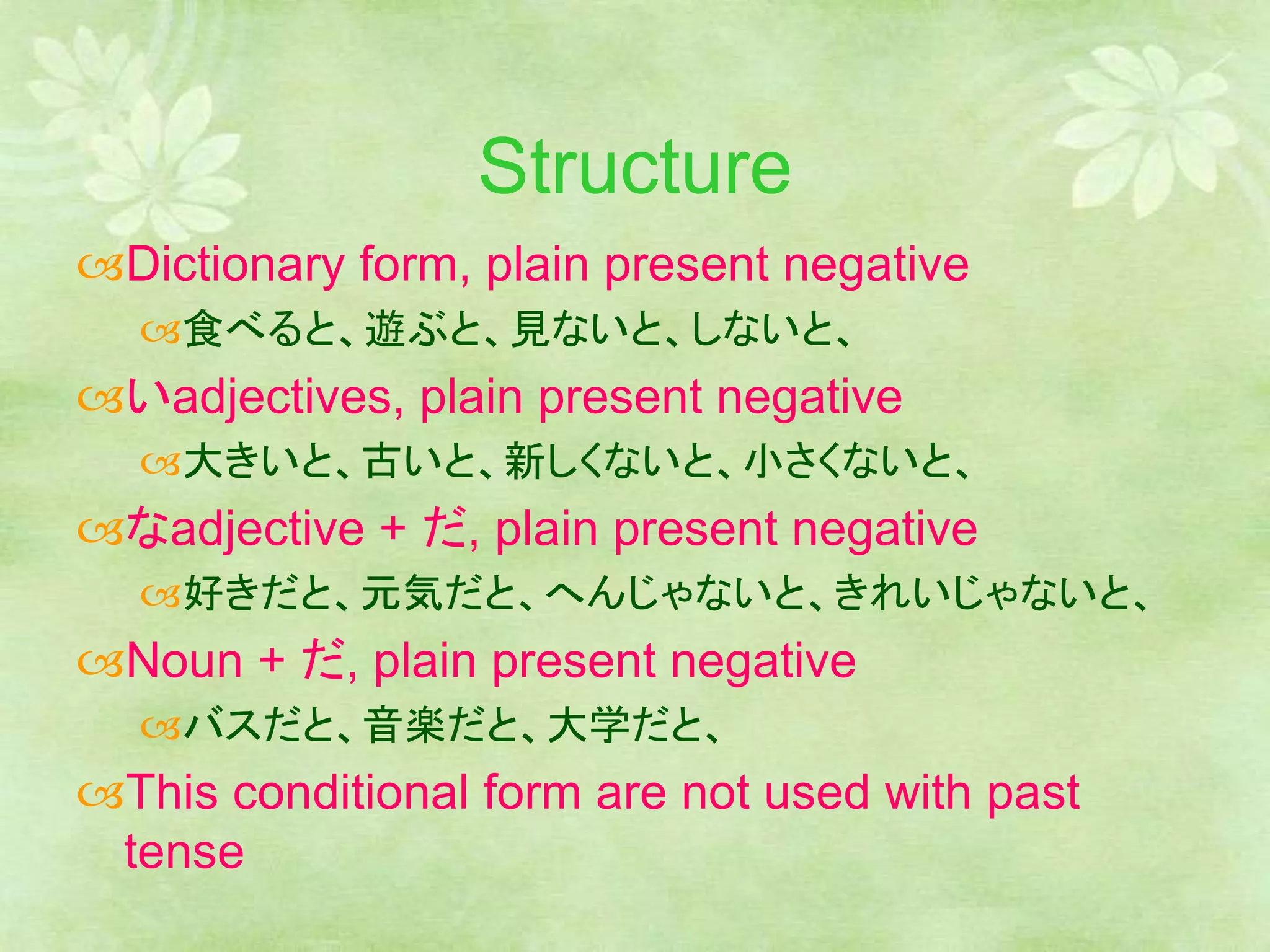 Structure
Dictionary form, plain present negative
食べると、遊ぶと、見ないと、しないと、
いadjectives, plain present negative
大きいと、古いと、新しくないと、小さくないと、
なadjective + だ, plain present negative
好きだと、元気だと、へんじゃないと、きれいじゃないと、
Noun + だ, plain present negative
バスだと、音楽だと、大学だと、
This conditional form are not used with past
tense
 