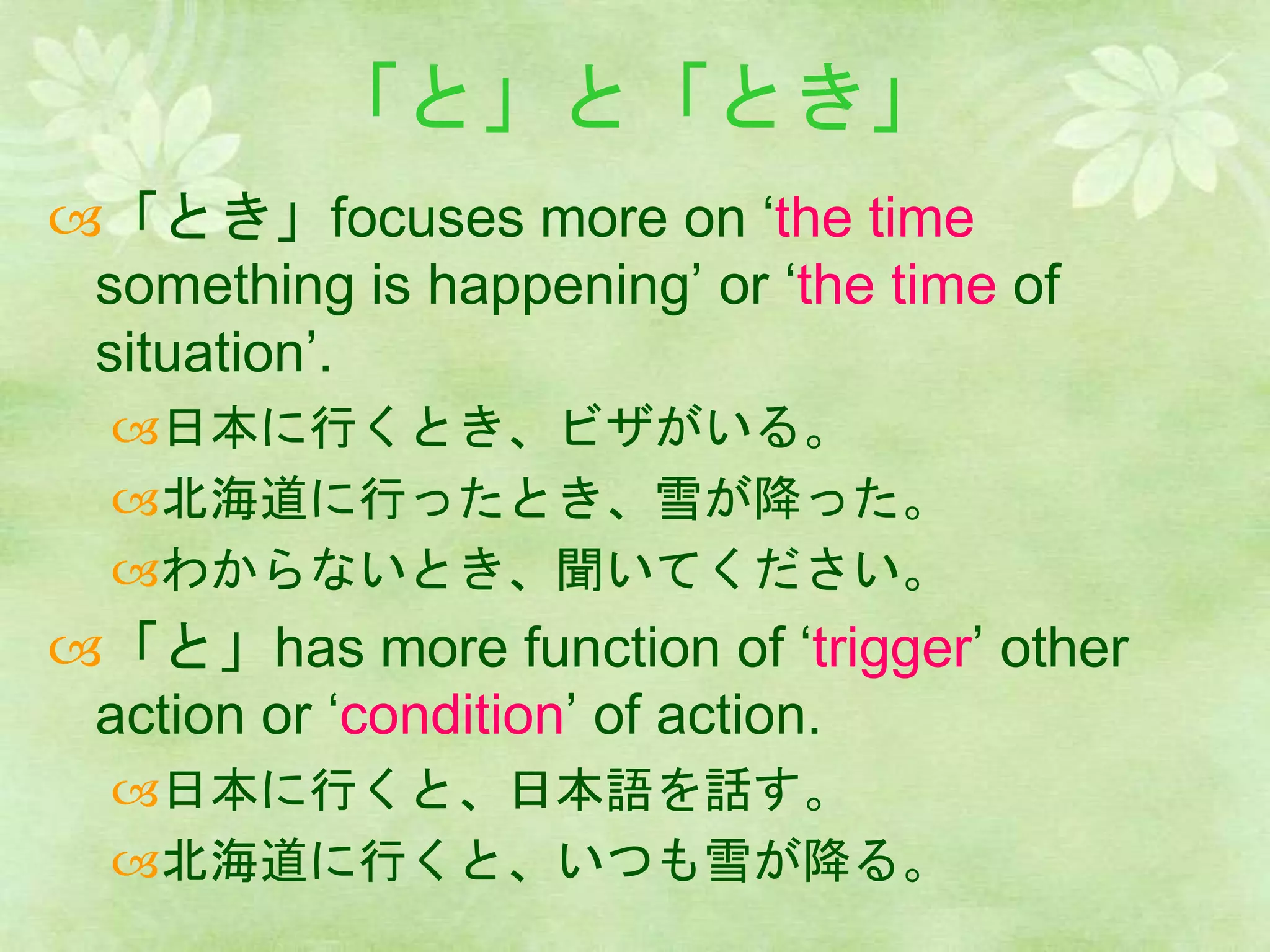 「と」と「とき」
「とき」focuses more on ‘the time
something is happening’ or ‘the time of
situation’.
日本に行くとき、ビザがいる。
北海道に行ったとき、雪が降った。
わからないとき、聞いてください。
「と」has more function of ‘trigger’ other
action or ‘condition’ of action.
日本に行くと、日本語を話す。
北海道に行くと、いつも雪が降る。
 